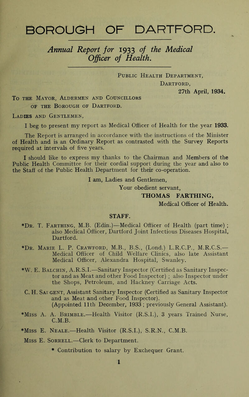 BOROUGH OF DARTFORD. Annual Report for 1933 of the Medical Officer of Health. Public Health Department, To THE Mayor, Aldermen and Councillors OF THE Borough of Dartford. Dartford, 27th April, 1934. Ladies and Gentlemen, I beg to present my report as Medical Officer of Health for the year 1933. The Report is arranged in accordance with the instructions of the Minister of Health and is an Ordinary Report as contrasted with the Survey Reports required at intervals of five years. I should like to express my thanks to the Chairman and Members of the Public Health Committee for their cordial support during the year and also to the Staff of the Pubhc Health Department for their co-operation. I am. Ladies and Gentlemen, Your obedient servant, THOMAS FARTHING, Medical Officer of Health. STAFF. *Dr. T. Farthing, M.B. (Edin.)—Medical Officer of Health (part time) ; also Medical Officer, Dartford Joint Infectious Diseases Hospital, Dartford. *Dr. Marie L. P. Crawford, M.B., B.S., (Lond.) L.R.C.P., M.R.C.S.— Medical Officer of Child Welfare Clinics, also late Assistant Medical Officer, Alexandra Hospital, Swanley. *W. E. Balchin, A.R.S.I.—Sanitary Inspector (Certified as Sanitary Inspec- tor and as Meat and other Food Inspector) ; also Inspector under the Shops, Petroleum, and Hackney Carriage Acts. C. H. Sat GENT, Assistant Sanitary Inspector (Certified as Sanitary Inspector and as Meat and other Food Inspector). (Appointed 11th December, 1933; previously General Assistant). *Miss A. A. Brimble.—Health Visitor (R.S.L), 3 years Trained Nurse, C.M.B. *Miss E. Neale.—Health Visitor (R.S.L), S.R.N., C.M.B. Miss E. Sorrell.—Clerk to Department. * Contribution to salary by Exchequer Grant.