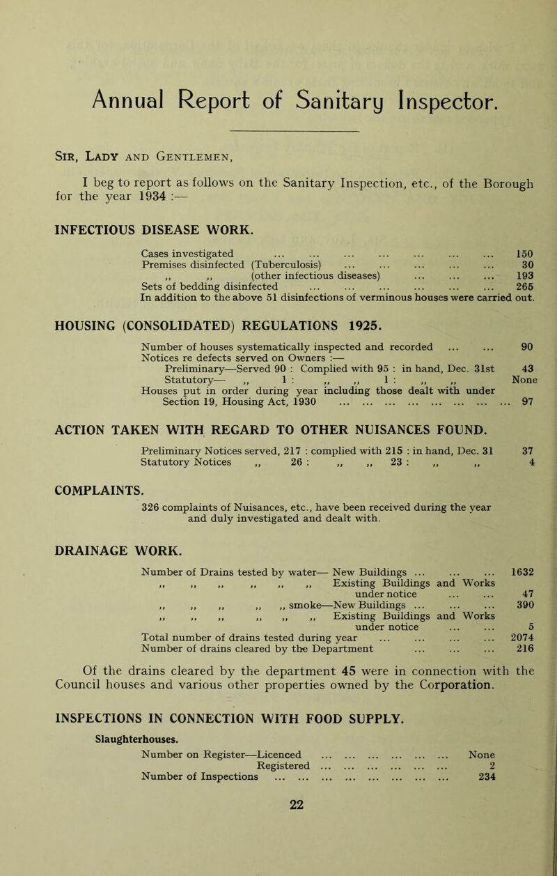 Annual Report of Sanitary Inspector. Sir, Lady and Gentlemen, I beg to report as follows on the Sanitary Inspection, etc., of the Borough for the year 1934 :— INFECTIOUS DISEASE WORK. 150 30 193 265 In addition to the above 51 disinfections of verminous houses were carried out. HOUSING (CONSOLIDATED) REGULATIONS 1925. Number of houses systematically inspected and recorded ... ... 90 Notices re defects served on Owners :— Preliminary—Served 90 : Complied with 95 : in hand, Dec. 31st 43 Statutory— ,, 1 ; ,, ,, 1 : ,, None Houses put in order during year including those dealt with under Section 19, Housing Act, 1930 97 ACTION TAKEN WITH REGARD TO OTHER NUISANCES FOUND. Preliminary Notices served, 217 ; complied with 215 : in hand, Dec. 31 37 Statutory Notices ,, 26 : ,, ,, 23 ; ,, ,, 4 COMPLAINTS. 326 complaints of Nuisances, etc., have been received during the year and duly investigated and dealt with. Cases investigated Premises disinfected (Tuberculosis) ,, ,, (other infectious diseases) Sets of bedding disinfected DRAINAGE WORK. Number of Drains tested by water—New Buildings ... ... ... 1632 ,, ,, ,, ,, ,, ,, Existing Buildings and Works under notice ... ... 47 ,, ,, ,, ,, ,, smoke—New Buildings ... ... ... 390 ,, ,, ,, ,, ,, ,, Existing Buildings and Works under notice ... ... 5 Total number of drains tested during year ... ... ... ... 2074 Number of drains cleared by the Department ... ... ... 216 Of the drains cleared by the department 45 were in connection with the Council houses and various other properties owned by the Corporation. INSPECTIONS IN CONNECTION WITH FOOD SUPPLY. Slaughterhouses. Number on Register—Licenced None Registered 2 Number of Inspections 234