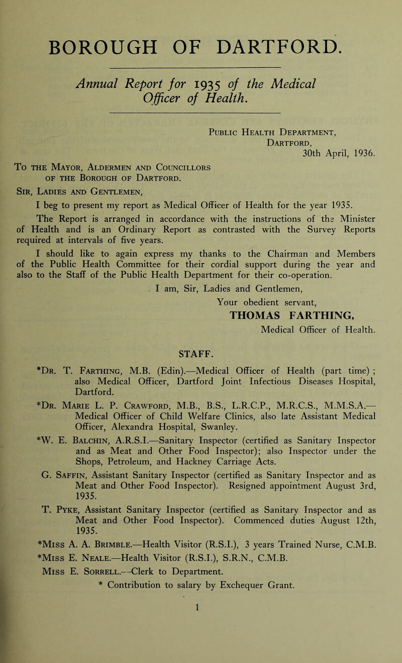 BOROUGH OF DARTFORD. Annual Report for 1935 of the Medical Officer of Health. Public Health Department, Dartford, 30th April, 1936. To the Mayor, Aldermen and Councillors OF the Borough of Dartford. Sir, Ladies and Gentlemen, I beg to present my report as Medical Officer of Health for the year 1935. The Report is arranged in accordance with the instructions of the Minister of Health and is an Ordinary Report as contrasted with the Survey Reports required at intervals of five years. I should like to again express my thanks to the Chairman and Members of the Public Health Committee for their cordial support during the year and also to the Staff of the Public Health Department for their co-operation. . I am, Sir, Ladies and Gentlemen, Your obedient servant, THOMAS FARTHING, Medical Officer of Health. STAFF. *Dr. T. Farthing, M.B. (Edin).—Medical Officer of Health (part time) ; also Medical Officer, Dartford Joint Infectious Diseases Hospital, Dartford. *Dr. Marie L. P. Crawford, M.B., B.S., L.R.C.P., M.R.C.S., M.M.S.A.— Medical Officer of Child Welfare Clinics, also late Assistant Medical Officer, Alexandra Hospital, Swanley. *W. E. Balchin, A.R.S.I.—Sanitary Inspector (certified as Sanitary Inspector and as Meat and Other Food Inspector); also Inspector under the Shops, Petroleum, and Hackney Carriage Acts. G. Saffin, Assistant Sanitary Inspector (certified as Sanitary Inspector and as Meat and Other Food Inspector). Resigned appointment August 3rd, 1935. T. Pyke, Assistant Sanitary Inspector (certified as Sanitary Inspector and as Meat and Other Food Inspector). Commenced duties August 12th, 1935. *Miss A. A. Brimble.—Health Visitor (R.S.L), 3 years Trained Nurse, C.M.B. *Miss E. Neale.—Health Visitor (R.S.L), S.R.N., C.M.B. Miss E. Sorrell.—Clerk to Department. * Contribution to salary by Exchequer Grant.