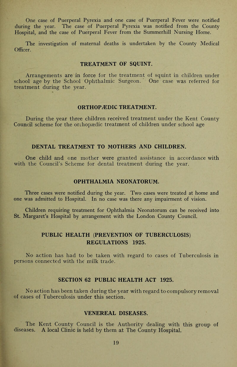 One case of Puerperal Pyrexia and one case of Puerperal Fever were notified during the year. The case of Puerperal Pyrexia was notified from the County Hospital, and the case of Puerperal Fever from the Summerhill Nursing Home. The investigation of maternal deaths is undertaken by the County Medical Officer. TREATMENT OF SQUINT. Arrangements are in force for the treatment of squint in children under school age by the School Ophthalmic Surgeon. One case was referred for treatment during the year. ORTHOPAEDIC TREATMENT. During the year three children received treatment under the Kent County Council scheme for the orchopaedic treatment of children under school age DENTAL TREATMENT TO MOTHERS AND CHILDREN. One child and one mother were granted assistance in accordance with with the Council’s Scheme for dental treatment during the year. OPHTHALMIA NEONATORUM. Three cases were notified during the year. Two cases were treated at home and one was admitted to Hospital. In no case was there any impairment of vision. Children requiring treatment for Ophthalmia Neonatorum can be received into St. Margaret’s Hospital by arrangement with the London County Council. PUBLIC HEALTH (PREVENTION OF TUBERCULOSIS) REGULATIONS 1925. No action has had to be taken with regard to cases of Tuberculosis in persons connected with the milk trade. SECTION 62 PUBLIC HEALTH ACT 1925. No action has been taken during the year with regard to compulsory removal of cases of Tuberculosis under this section. VENEREAL DISEASES. The Kent County Council is the Authority dealing with this group of diseases. A local Clinic is held by them at The County Hospital.
