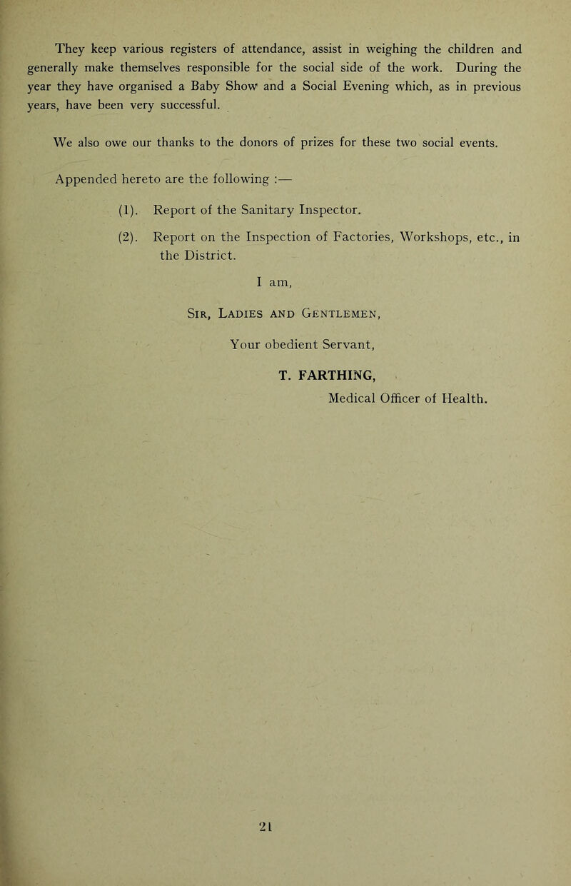 They keep various registers of attendance, assist in weighing the children and generally make themselves responsible for the social side of the work. During the year they have organised a Baby Show and a Social Evening which, as in previous years, have been very successful. We also owe our thanks to the donors of prizes for these two social events. Appended hereto are the following :— (1) . Report of the Sanitary Inspector. (2) . Report on the Inspection of Factories, Workshops, etc., in the District. I am. Sir, Ladies and Gentlemen, Your obedient Servant, T. FARTHING, Medical Officer of Health.