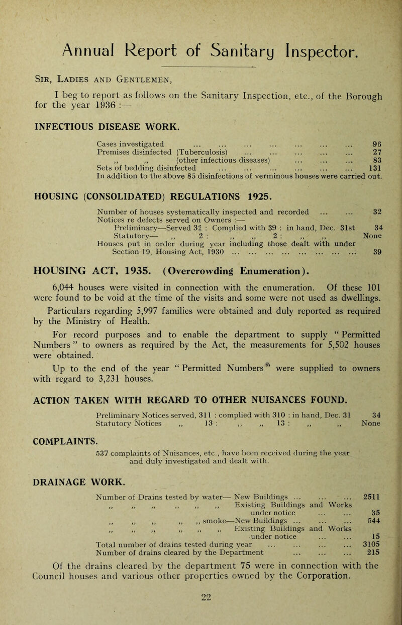 Annual Report of Sanitary Inspector Sir, Ladies and Gentlemen, I beg to report as follows on the Sanitary Inspection, etc., of the Borough for the year 1936 :— INFECTIOUS DISEASE WORK. ' Cases investigated ... ... ... ... ... ... ... 96 Premises disinfected (Tuberculosis) ... ... ... ... ... 27 ,, ,, (other infectious diseases) ... ... ... 83 Sets of bedding disinfected ... ... ... ... ... ... 131 In addition to the above 85 disinfections of verminous houses were carried out. HOUSING (CONSOLIDATED) REGULATIONS 1925. Number of houses systematically inspected and recorded ... ... 32 Notices re defects served on Owners :— Preliminary—Served 32 : Complied with 39 ; in hand, Dec. 31st 34 Statutory— ,, 2 : ,, ,, 2 : ,, ,, None Houses put in order during year including those dealt with under Section 19, Housing Act, 1930 39 HOUSING ACT, 1935. (Overcrowding Enumeration). 6,044 houses were visited in connection with the enumeration. Of these 101 were found to be void at the time of the visits and some were not used as dwellings. Particulars regarding 5,997 families were obtained and duly reported as required by the Ministry of Health. For record purposes and to enable the department to supply “ Permitted Numbers ” to owners as required by the Act, the measurements for 5,502 houses were obtained. Up to the end of the year “ Permitted Numbers were supplied to owners with regard to 3,231 houses. ACTION TAKEN WITH REGARD TO OTHER NUISANCES FOUND. Preliminary Notices served, 311 : complied with 310 ; in hand, Dec. 31 34 Statutory Notices ,, 13 : ,, ,, 13 : ,, ,, None COMPLAINTS. 537 complaints of Nuisances, etc., have been received during the year and duly investigated and dealt with. DRAINAGE WORK. Number of Drains tested by water—New Buildings ... ... ... 2511 ,, ,, ,, ,, ,, ,, Existing Buildings and Works under notice ... ... 35 ,, ,, ,, ,, ,, smoke—New Buildings ... ... ... 544 ,, ,, ,, ,, ,, ,, Existing Buildings and Works under notice ... ... 15 Total number of drains tested during year ... ... ... ... 3105 Number of drains cleared by the Department ... ... ... 215 Of the drains cleared by the department 75 were in connection with the Council houses and various other properties owned by the Corporation.