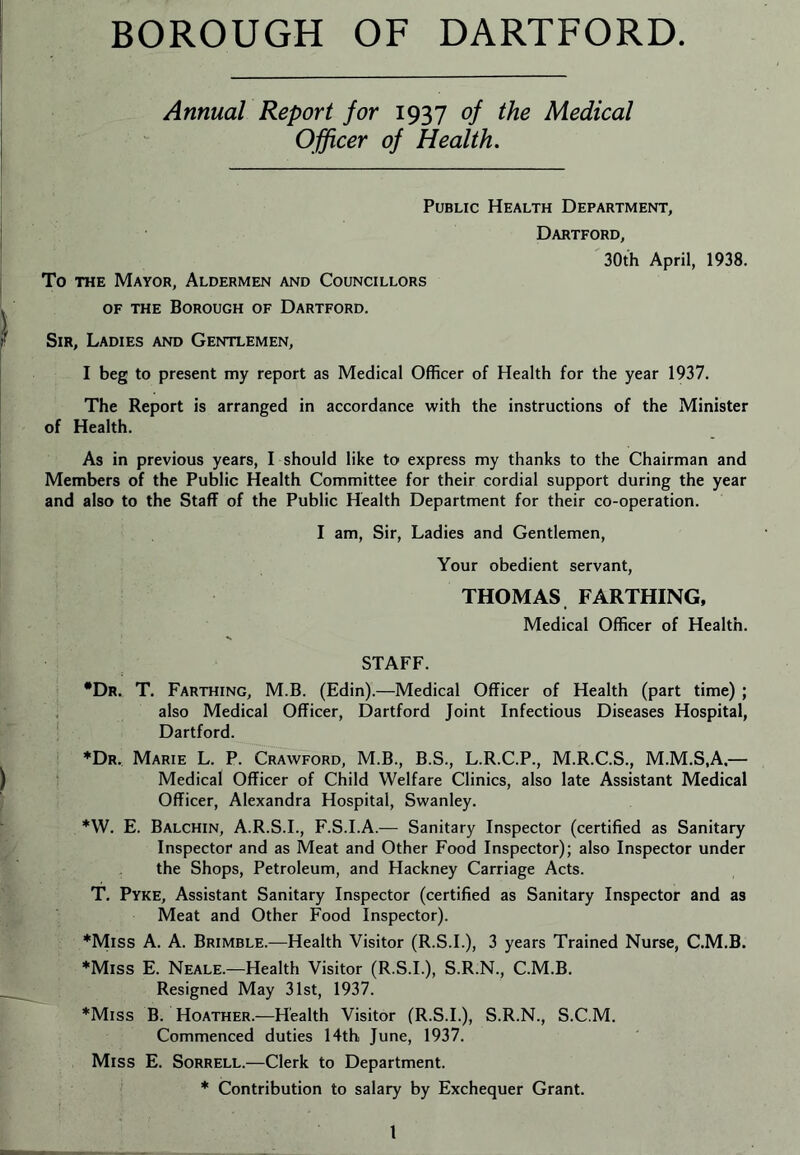 BOROUGH OF DARTFORD Annual Report for 1937 of the Medical Officer of Health. Public Health Department, Dartford, 30th April, 1938. To THE Mayor, Aldermen and Councillors OF the Borough of Dartford. Sir, Ladies and Gentlemen, I beg to present my report as Medical Officer of Health for the year 1937. The Report is arranged in accordance with the instructions of the Minister of Health. As in previous years, I should like to express my thanks to the Chairman and Members of the Public Health Committee for their cordial support during the year and also to the Staff of the Public Health Department for their co-operation. I am. Sir, Ladies and Gentlemen, Your obedient servant, THOMAS FARTHING, Medical Officer of Health. STAFF. •Dr. T. Farthing, M.B. (Edin).—Medical Officer of Health (part time) ; also Medical Officer, Dartford Joint Infectious Diseases Hospital, Dartford. ♦Dr., Marie L. P. Crawford, M.B., B.S., L.R.C.P., M.R.C.S., M.M.S.A,— Medical Officer of Child Welfare Clinics, also late Assistant Medical Officer, Alexandra Hospital, Swanley. *W. E. Balchin, A.R.S.I., F.S.I.A.— Sanitary Inspector (certified as Sanitary Inspector and as Meat and Other Food Inspector); also Inspector under the Shops, Petroleum, and Hackney Carriage Acts. T. Pyke, Assistant Sanitary Inspector (certified as Sanitary Inspector and as Meat and Other Food Inspector). *Miss A. A. Brimble.—Health Visitor (R.S.I.), 3 years Trained Nurse, C.M.B. ♦Miss E. Neale.—Health Visitor (R.S.I.), S.R.N., C.M.B. Resigned May 31st, 1937. ♦Miss B. Hoather.—Health Visitor (R.S.I.), S.R.N., S.C.M. Commenced duties 14th June, 1937. Miss E. Sorrell.—Clerk to Department. ♦ Contribution to salary by Exchequer Grant. I