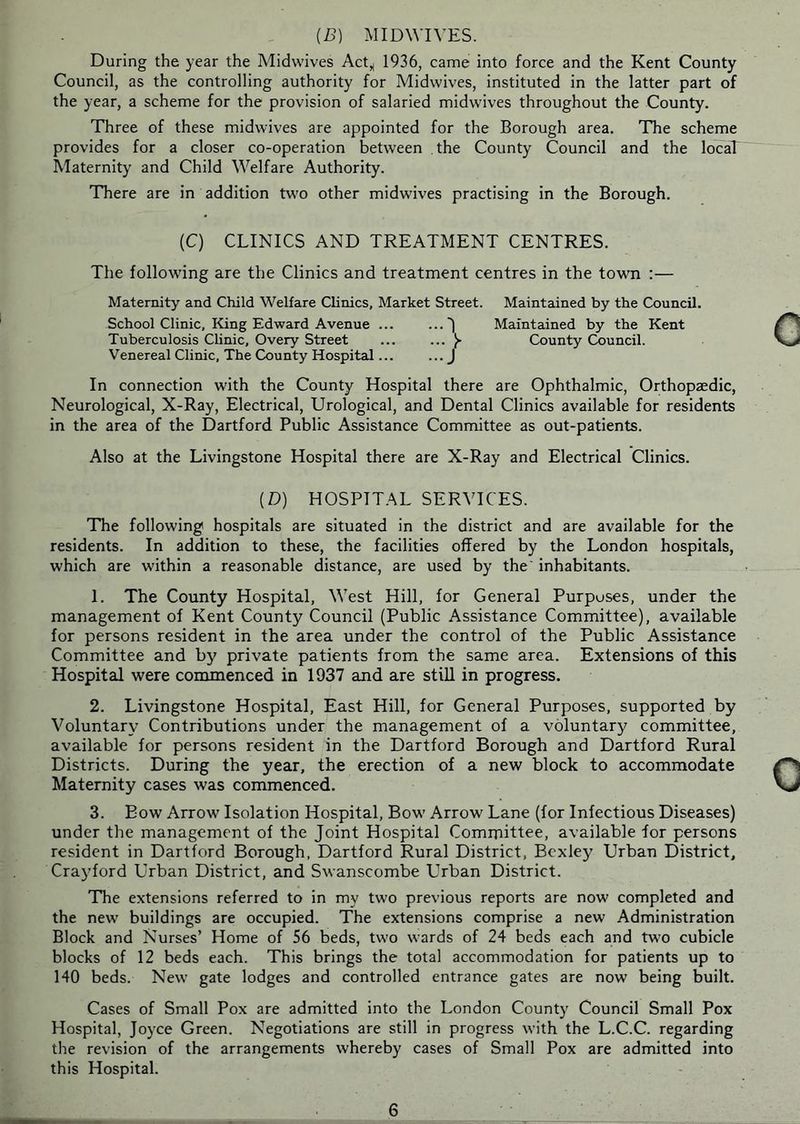 (B) MIDWIVES. During the year the Midwives Act^ 1936, came into force and the Kent County Council, as the controlling authority for Midwives, instituted in the latter part of the year, a scheme for the provision of salaried midwives throughout the County. Three of these midwives are appointed for the Borough area. The scheme provides for a closer co-operation between the County Council and the local Maternity and Child Welfare Authority. There are in addition tw'o other midwives practising in the Borough. (C) CLINICS AND TREATMENT CENTRES. The following are the Clinics and treatment centres in the town :— Maternity and Child Welfare Clinics, Market Street. Maintained by the Council. School Clinic, King Edward Avenue ... ...') Maintained by the Kent Tuberculosis Clinic, Overy Street ... ^ County Council. Venereal Clinic, The County Hospital... ... j In connection with the County Hospital there are Ophthalmic, Orthopaedic, Neurological, X-Ray, Electrical, Urological, and Dental Clinics available for residents in the area of the Hartford Public Assistance Committee as out-patients. Also at the Livingstone Hospital there are X-Ray and Electrical Clinics. (D) HOSPITAL SERVICES. The following hospitals are situated in the district and are available for the residents. In addition to these, the facilities offered by the London hospitals, which are within a reasonable distance, are used by the' inhabitants. 1. The County Hospital, West Hill, for General Purposes, under the management of Kent County Council (Public Assistance Committee), available for persons resident in the area under the control of the Public Assistance Committee and by private patients from the same area. Extensions of this Hospital were commenced in 1937 and are still in progress. 2. Livingstone Hospital, East Hill, for General Purposes, supported by Voluntary Contributions under the management of a voluntary committee, available for persons resident in the Dartford Borough and Dartford Rural Districts. During the year, the erection of a new block to accommodate Maternity cases was commenced. 3. Bow Arrow Isolation Hospital, Bow Arrow Lane (for Infectious Diseases) under the management of the Joint Hospital Committee, available for persons resident in Dartford Borough, Dartford Rural District, Bexley Urban District, Craydord Urban District, and Swanscombe Urban District. The extensions referred to in my two previous reports are now completed and the new buildings are occupied. The extensions comprise a new Administration Block and Nurses’ Home of 56 beds, two wards of 24 beds each and two cubicle blocks of 12 beds each. This brings the total accommodation for patients up to 140 beds. New gate lodges and controlled entrance gates are now being built. Cases of Small Pox are admitted into the London County Council Small Pox Hospital, Joyce Green. Negotiations are still in progress with the L.C.C. regarding the revision of the arrangements whereby cases of Small Pox are admitted into this Hospital. 6
