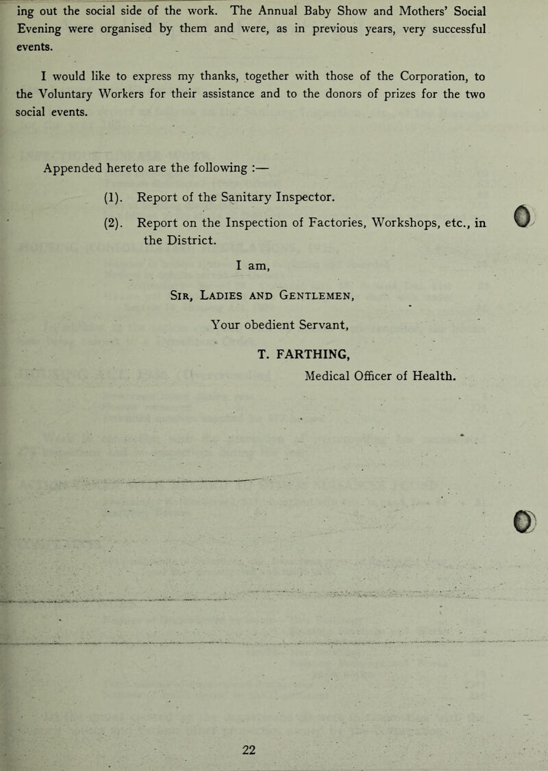 ing out the social side of the work. The Annual Baby Show and Mothers’ Social Evening were organised by them and were, as in previous years, very successful events. I would like to express my thanks, together with those of the Corporation, to the Voluntary Workers for their assistance and to the donors of prizes for the two social events. Appended hereto are the following :— (1) . Report of the Sanitary Inspector. (2) . Report on the Inspection of Factories, Workshops, etc., in the District. I am. Sir, Ladies and Gentlemen, Your obedient Servant, T. FARTHING, Medical Officer of Health.