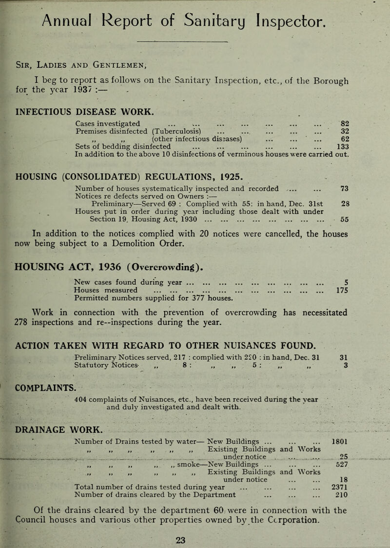 Annual Report of Sanitary Inspector. Sir, Ladies and Gentlemen, I beg to report as follows on the Sanitary Inspection, etc., of the Borough for the year 1937 :— INFECTIOUS DISEASE WORK. Cases investigated ... ■... ... ... ... ... ... 82 Premises disinfected (Tuberculosis) ... .... ... ... ... 32 ,, ,, (other infectious diseases) ... ... ... 62 Sets of bedding disinfected ... ... ... ... ... ... 133 In addition to the above 10 disinfections of verminous houses vere carried out. HOUSING (CONSOLIDATED) REGULATIONS, 1925. Number of houses systematically inspected and recorded — ... 73 Notices re defects served on Owners :— Preliminary—Served 69 : Complied with 55; in hand, Dec. 31st 28 Houses put in order during year including those dealt with under Section 19, Housing Act, 1930 55 In addition to the notices complied with 20 notices were cancelled, the houses now being subject to a Demolition Order. HOUSING ACT, 1936 (Overcrowding). New cases found during year 5 Houses measured 175 Permitted numbers supplied for 377 houses. Work in connection with the prevention of overcrowding has necessitated 278 inspections and re—inspections during the year. ACTION TAKEN WITH REGARD TO OTHER NUISANCES FOUND. Preliminary Notices served, 217 : complied with 220 : in hand, Dec. 31 Statutory Notices- ,, 8 : ,, ,, 5 : „ ,, COMPLAINTS. 404 complaints of Nuisances, etc., have been received during the year and duly investigated and dealt with. DRAINAGE WORK. Number of Drains tested by water—New Buildings ... „ ,, ,, ,, ,, ,, Existing Buildings and Works ... ; und^er notice . ,, ,, ,, ,, ,, smoke—New Buildings ... „ ,, ,, ,, ,, ,, Existing Buildings and Works under notice Total number of drains tested during year Number of drains cleared by the Department 31 3 1801 25 527 18 2371 210 Of the drains cleared by the department 60 were in connection with the Council houses and various other properties owned b3ythe Corporation. 23