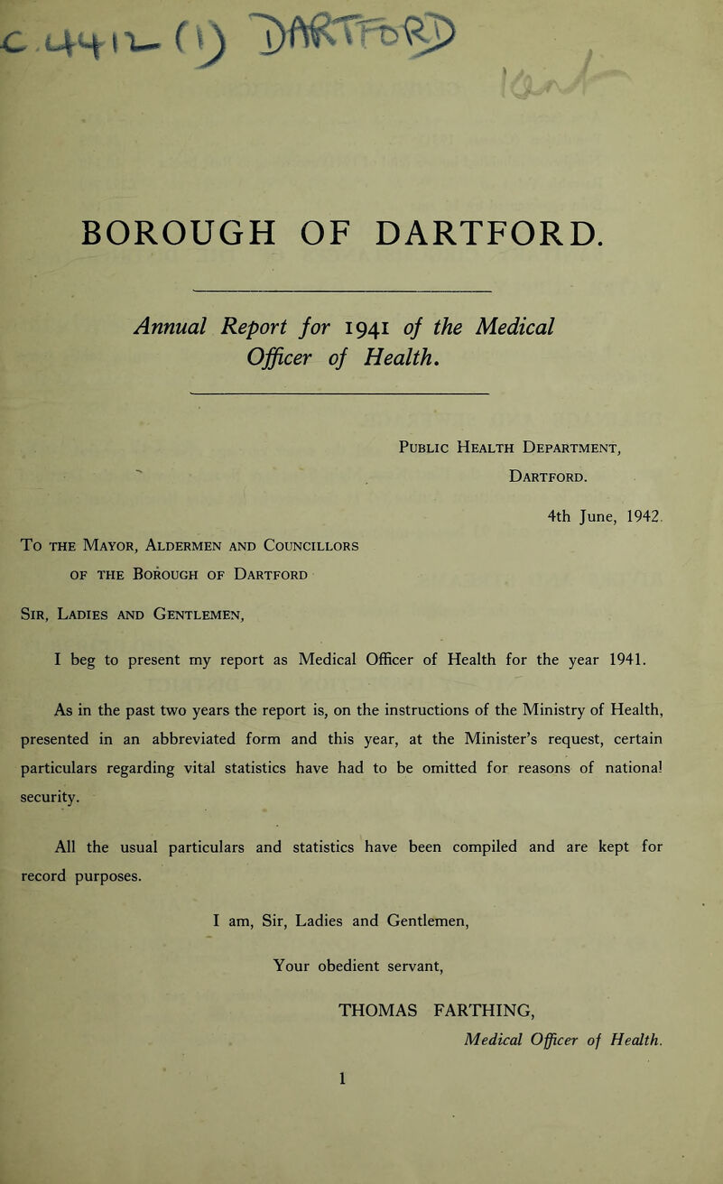 BOROUGH OF DARTFORD. Annual Report for 1941 of the Medical Officer of Health, Public Health Department, Dartford. 4th June, 1942. To THE Mayor, Aldermen and Councillors OF the Borough of Dartford Sir, Ladies and Gentlemen, I beg to present my report as Medical Officer of Health for the year 1941. As in the past two years the report is, on the instructions of the Ministry of Health, presented in an abbreviated form and this year, at the Minister’s request, certain particulars regarding vital statistics have had to be omitted for reasons of national security. All the usual particulars and statistics have been compiled and are kept for record purposes. I am. Sir, Ladies and Gentlemen, Your obedient servant, THOMAS FARTHING, Medical Officer of Health.