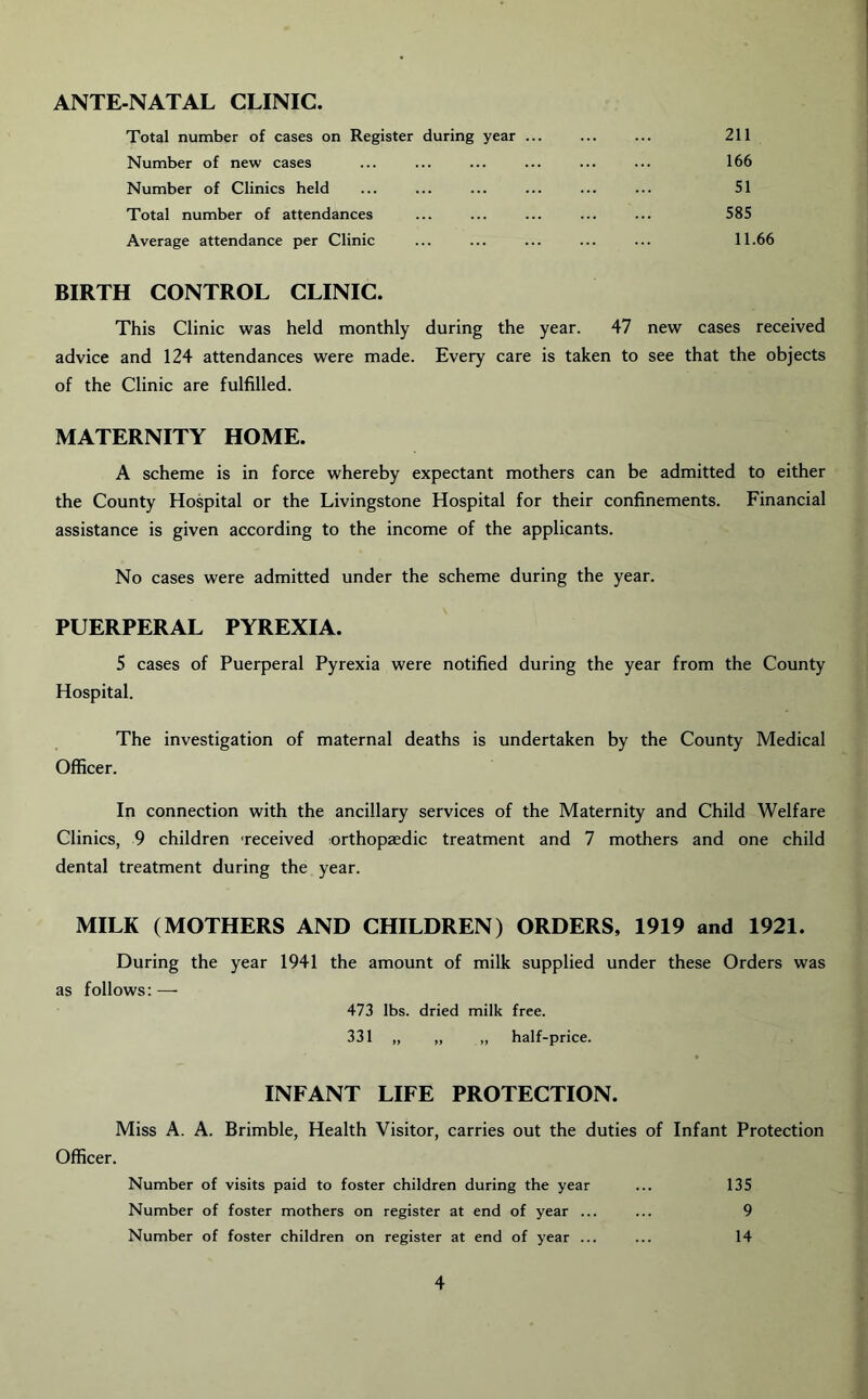 ANTE-NATAL CLINIC. Total number of cases on Register during year 211 Number of new cases ... ... ... ... ... ... 166 Number of Clinics held ... ... ... ... ... ... 51 Total number of attendances ... ... ... ... ... 585 Average attendance per Clinic ... ... ... ... ... 11.66 BIRTH CONTROL CLINIC. This Clinic was held monthly during the year. 47 new cases received advice and 124 attendances were made. Every care is taken to see that the objects of the Clinic are fulfilled. MATERNITY HOME. A scheme is in force whereby expectant mothers can be admitted to either the County Hospital or the Livingstone Hospital for their confinements. Financial assistance is given according to the income of the applicants. No cases were admitted under the scheme during the year. PUERPERAL PYREXIA. 5 cases of Puerperal Pyrexia were notified during the year from the County Hospital. The investigation of maternal deaths is undertaken by the County Medical Officer. In connection with the ancillary services of the Maternity and Child Welfare Clinics, 9 children received orthopaedic treatment and 7 mothers and one child dental treatment during the year. MILK (MOTHERS AND CHILDREN) ORDERS, 1919 and 1921. During the year 1941 the amount of milk supplied under these Orders was as follows:—- 473 lbs. dried milk free. 331 „ „ „ half-price. INFANT LIFE PROTECTION. Miss A. A. Brimble, Health Visitor, carries out the duties of Infant Protection Officer. Number of visits paid to foster children during the year ... 135 Number of foster mothers on register at end of year ... ... 9 Number of foster children on register at end of year ... ... 14