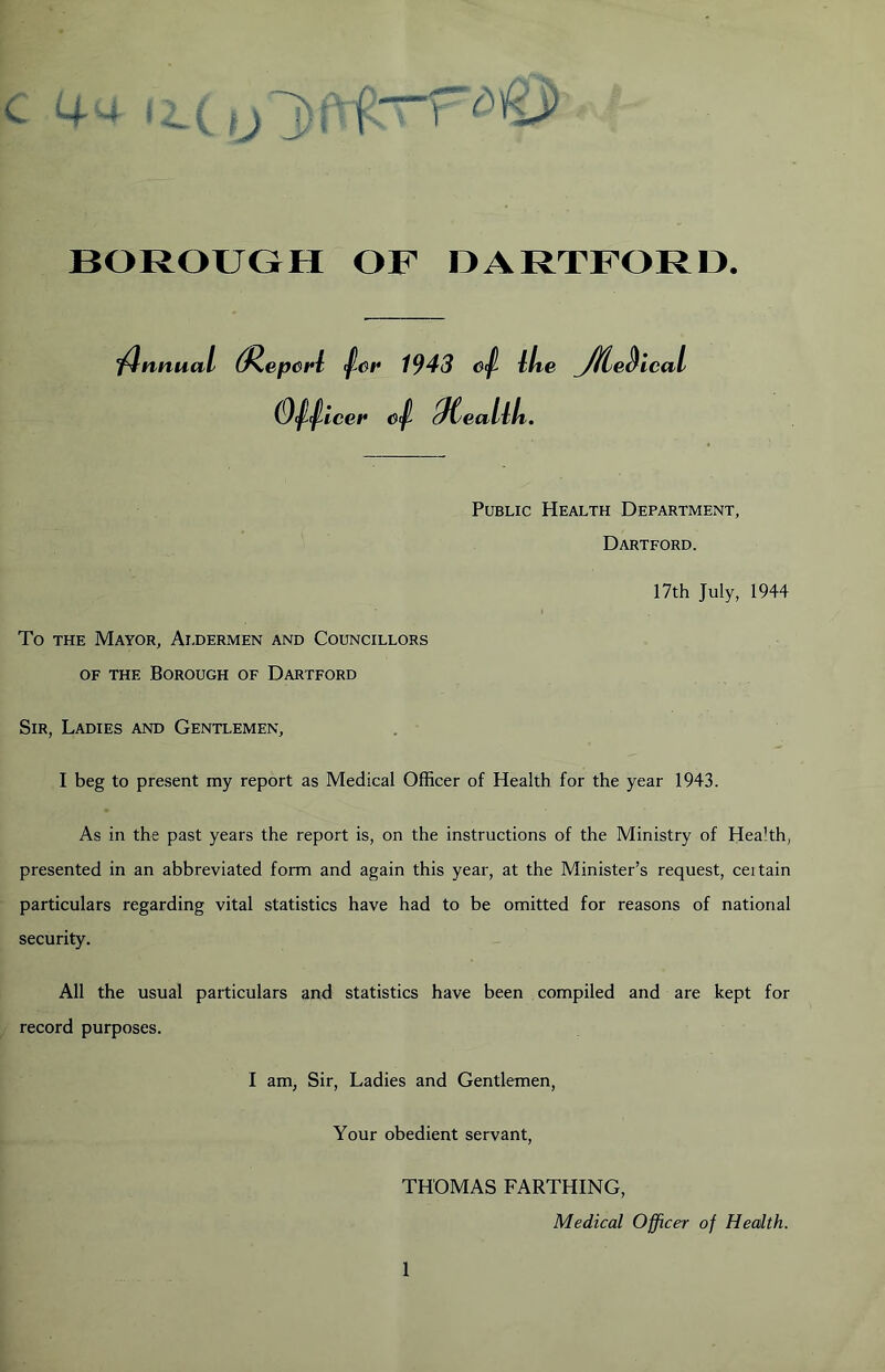 - 44 f i. (fj]) f. BOROUGH OF OARTFOR13. iflnnua I (^ep6i*i ^ev 1943 Otf- llie JHje^ leal (9/^tce#* Qtealili. Public Health Department, Dartford. 17th July, 1944 To THE Mayor, Aldermen and Councillors OF THE Borough of Dartford Sir, Ladies and Gentlemen, I beg to present my report as Medical Officer of Health for the year 1943. As in the past years the report is, on the instructions of the Ministry of Health, presented in an abbreviated form and again this year, at the Minister’s request, certain particulars regarding vital statistics have had to be omitted for reasons of national security. All the usual particulars and statistics have been compiled and are kept for record purposes. I am, Sir, Ladies and Gentlemen, Your obedient servant, THOMAS FARTHING, Medical Officer of Health.