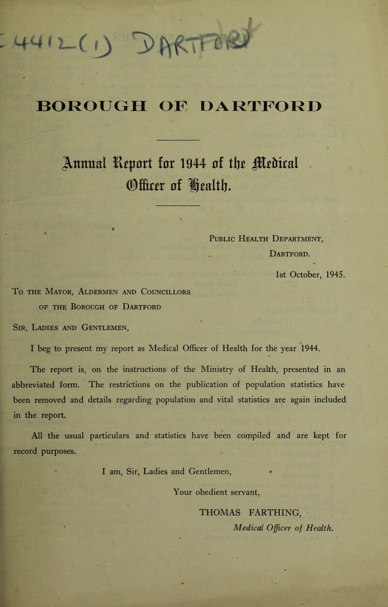 BOROUGH OF DARTFORD Annual K^part far 1944 af iht ^rMral ®ffiar af ^raltb. Public Health Department, Dartford. 1st October, 1945. To THE Mayor, Aldermen and Councillors OF THE Borough of Dartford Sir, Ladies and Gentlemen, I beg to present my report as Medical Officer of Health for the year 1944. The report is, on the instructions of the Ministry of Health, presented in an abbreviated form. The restrictions on the publication of population statistics have been removed and details regarding population and vital statistics are again included in the report. All the usual particulars and statistics have been compiled and are kept for record purposes. I am. Sir, Ladies and Gentlemen, • Your obedient servant, THOMAS FARTHING, Medical Officer of Health.