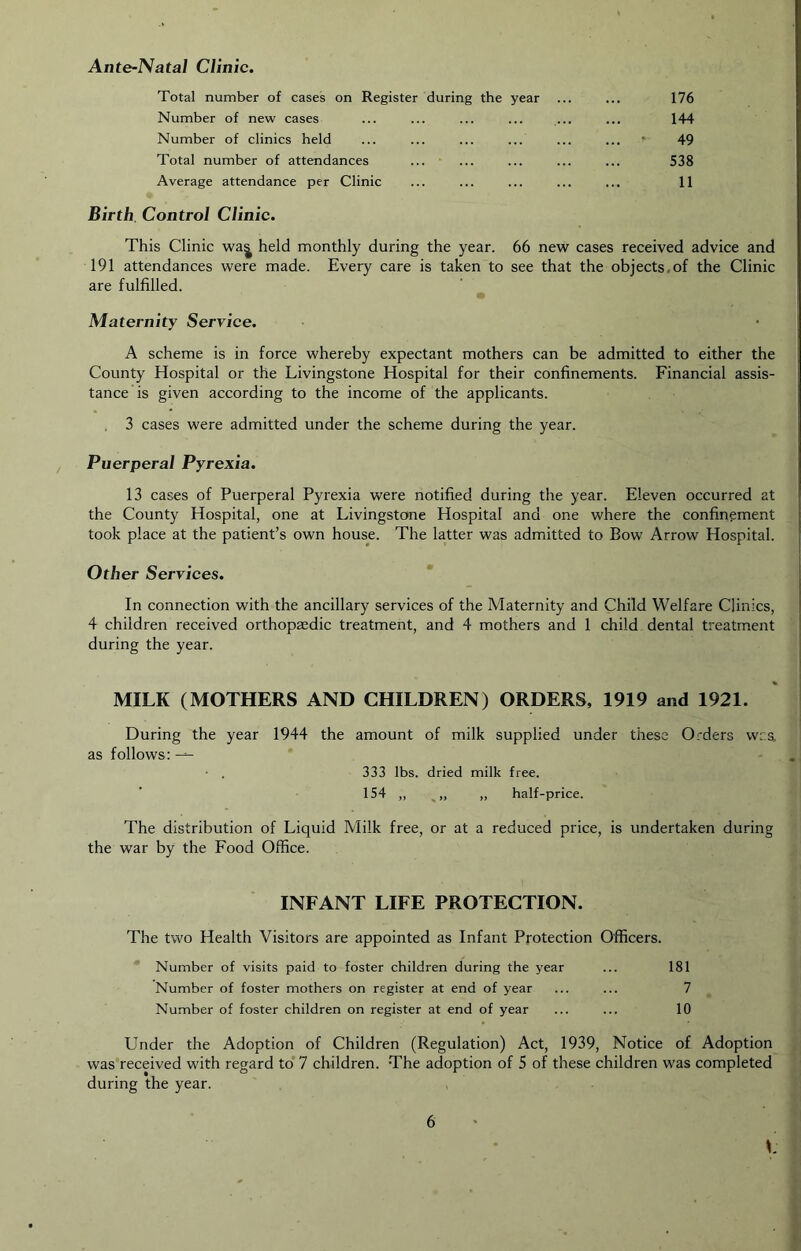 Ante-Natal Clinic. Total number of case's on Register during the year ... ... 176 Number of new cases 144 Number of clinics held ... ... ... ... ... ... f 49 Total number of attendances ... ... ... ... ... 538 Average attendance per Clinic ... ... ... ... ... 11 Birth. Control Clinic. This Clinic wa| held monthly during the year. 66 new cases received advice and 191 attendances were made. Every care is taken to see that the objects,of the Clinic are fulfilled. Maternity Service. A scheme is in force whereby expectant mothers can be admitted to either the County Hospital or the Livingstone Hospital for their confinements. Financial assis- tance is given according to the income of the applicants. 3 cases were admitted under the scheme during the year. Puerperal Pyrexia. 13 cases of Puerperal Pyrexia were notified during the year. Eleven occurred at the County Hospital, one at Livingstone Hospital and one where the confinement took place at the patient’s own house. The latter was admitted to Bow Arrow Hospital. Other Services. * In connection with the ancillary services of the Maternity and Child Welfare Clinics, 4 children received orthopaedic treatment, and 4 mothers and 1 child dental treatment during the year. MILK (MOTHERS AND CHILDREN) ORDERS, 1919 and 1921. During the year 1944 the amount of milk supplied under these Orders w.rs. as follows: ^ • . 333 lbs. dried milk free. 154 „ „ half-price. The distribution of Liquid Milk free, or at a reduced price, is undertaken during the war by the Food Office. INFANT LIFE PROTECTION. The two Health Visitors are appointed as Infant Protection Officers. Number of visits paid to foster children during the year ... 181 Number of foster mothers on register at end of year ... ... 7 Number of foster children on register at end of year ... ... 10 Under the Adoption of Children (Regulation) Act, 1939, Notice of Adoption was received with regard to'7 children. The adoption of 5 of these children was completed during the year. L