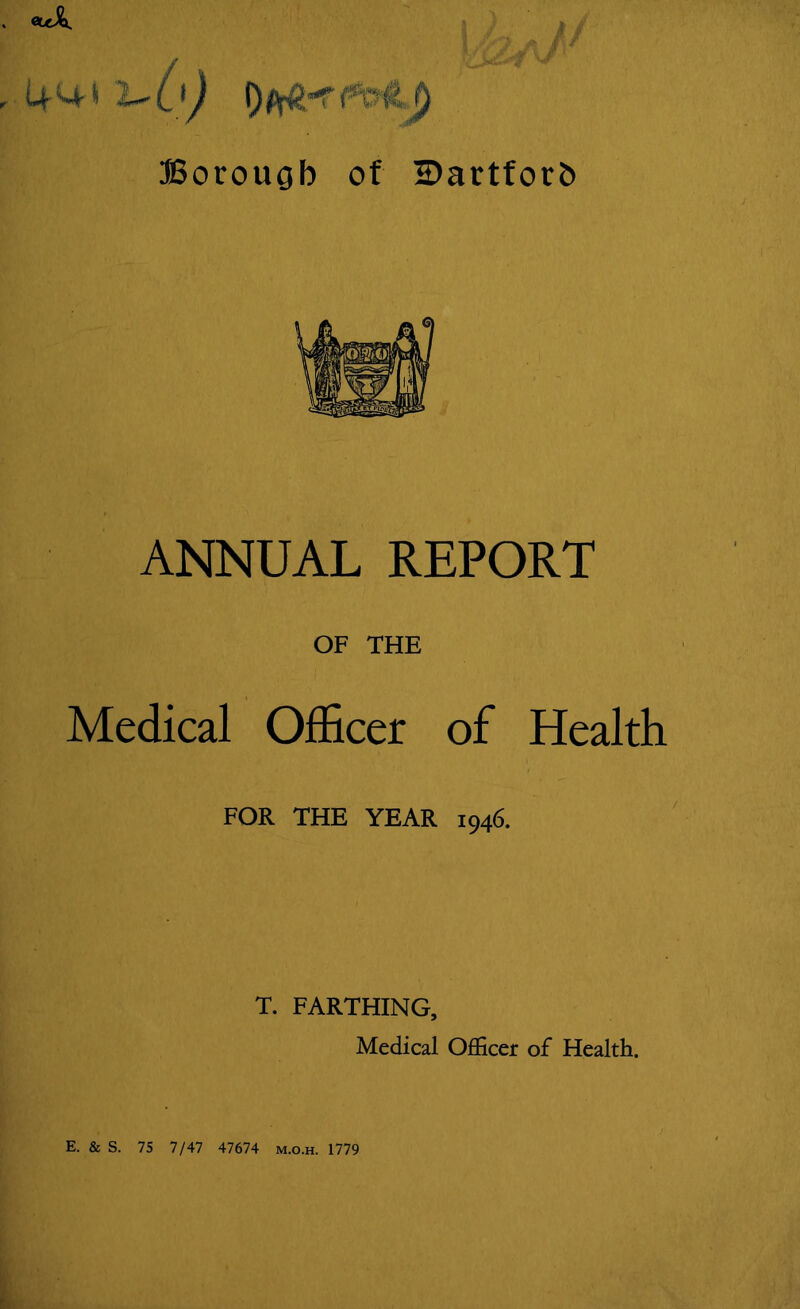 I rv ■* $ ft g\ * 4m-* i~0) Borough of IDartforh ANNUAL REPORT OF THE Medical Officer of Health FOR THE YEAR 1946. T. FARTHING, Medical Officer of Health. E. & S. 75 7/47 47674 m.o.h. 1779