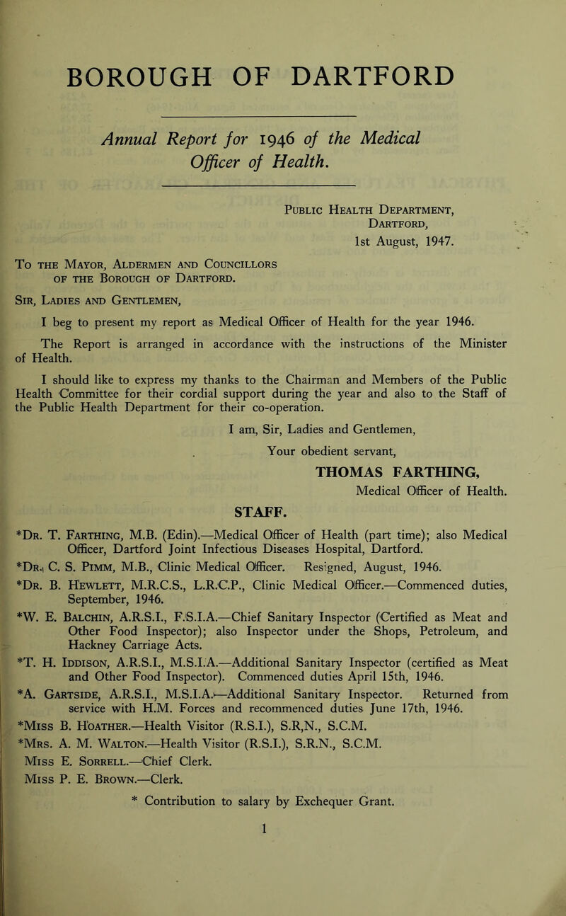 BOROUGH OF DARTFORD Annual Report for 1946 of the Medical Officer of Health. Public Health Department, Dartford, 1st August, 1947. To the Mayor, Aldermen and Councillors of the Borough of Dartford. Sir, Ladies and Gentlemen, I beg to present my report as Medical Officer of Health for the year 1946. The Report is arranged in accordance with the instructions of the Minister of Health. I should like to express my thanks to the Chairman and Members of the Public Health Committee for their cordial support during the year and also to the Staff of the Public Health Department for their co-operation. I am, Sir, Ladies and Gentlemen, Your obedient servant, THOMAS FARTHING, Medical Officer of Health. STAFF. *Dr. T. Farthing, M.B. (Edin).—Medical Officer of Health (part time); also Medical Officer, Dartford Joint Infectious Diseases Hospital, Dartford. *Dr.| C. S. Pimm, M.B., Clinic Medical Officer. Resigned, August, 1946. *Dr. B. Hewlett, M.R.C.S., L.R.C.P., Clinic Medical Officer.—Commenced duties, September, 1946. *W. E. Balchin, A.R.S.I., F.S.I.A.—Chief Sanitary Inspector (Certified as Meat and Other Food Inspector); also Inspector under the Shops, Petroleum, and Hackney Carriage Acts. *T. H. Iddison, A.R.S.I., M.S.I.A.—Additional Sanitary Inspector (certified as Meat and Other Food Inspector). Commenced duties April 15th, 1946. *A. Gartside, A.R.S.I., M.S.I.A.i—Additional Sanitary Inspector. Returned from service with H.M. Forces and recommenced duties June 17th, 1946. *Miss B. H'oather.—Health Visitor (R.S.I.), S.R,N., S.C.M. *Mrs. A. M. Walton.—Health Visitor (R.S.I.), S.R.N., S.C.M. Miss E. Sorrell.—'Chief Clerk. Miss P. E. Brown.—Clerk. * Contribution to salary by Exchequer Grant.