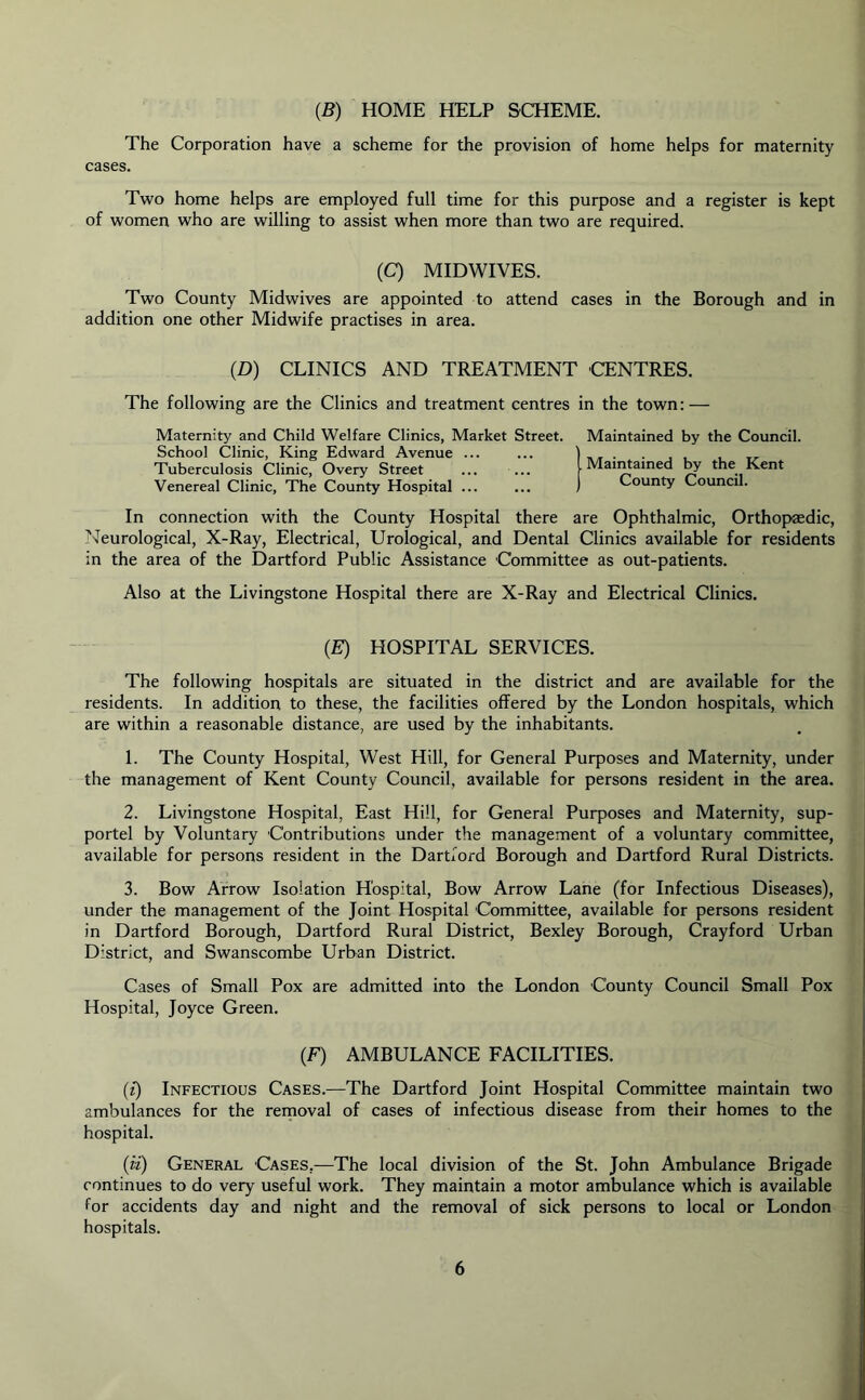 (B) HOME HELP SCHEME. The Corporation have a scheme for the provision of home helps for maternity cases. Two home helps are employed full time for this purpose and a register is kept of women who are willing to assist when more than two are required. (C) MIDWIVES. Two County Midwives are appointed to attend cases in the Borough and in addition one other Midwife practises in area. (D) CLINICS AND TREATMENT CENTRES. The following are the Clinics and treatment centres in the town: — Maternity and Child Welfare Clinics, Market Street. Maintained by the Council. School Clinic, King Edward Avenue ... ... ) Tuberculosis Clinic, Overy Street ... ... Maintained by the Kent Venereal Clinic, The County Hospital County Council. In connection with the County Hospital there are Ophthalmic, Orthopaedic, Neurological, X-Ray, Electrical, Urological, and Dental Clinics available for residents in the area of the Dartford Public Assistance Committee as out-patients. Also at the Livingstone Hospital there are X-Ray and Electrical Clinics. (E) HOSPITAL SERVICES. The following hospitals are situated in the district and are available for the residents. In addition to these, the facilities offered by the London hospitals, which are within a reasonable distance, are used by the inhabitants. 1. The County Hospital, West Hill, for General Purposes and Maternity, under the management of Kent County Council, available for persons resident in the area. 2. Livingstone Hospital, East Hill, for General Purposes and Maternity, sup- portel by Voluntary Contributions under the management of a voluntary committee, available for persons resident in the Dartford Borough and Dartford Rural Districts. 3. Bow Arrow Isolation Hospital, Bow Arrow Lane (for Infectious Diseases), under the management of the Joint Hospital Committee, available for persons resident in Dartford Borough, Dartford Rural District, Bexley Borough, Crayford Urban District, and Swanscombe Urban District. Cases of Small Pox are admitted into the London County Council Small Pox Hospital, Joyce Green. (F) AMBULANCE FACILITIES. (t) Infectious Cases.—The Dartford Joint Hospital Committee maintain two ambulances for the removal of cases of infectious disease from their homes to the hospital. (ii) General Cases.—The local division of the St. John Ambulance Brigade continues to do very useful work. They maintain a motor ambulance which is available for accidents day and night and the removal of sick persons to local or London hospitals.