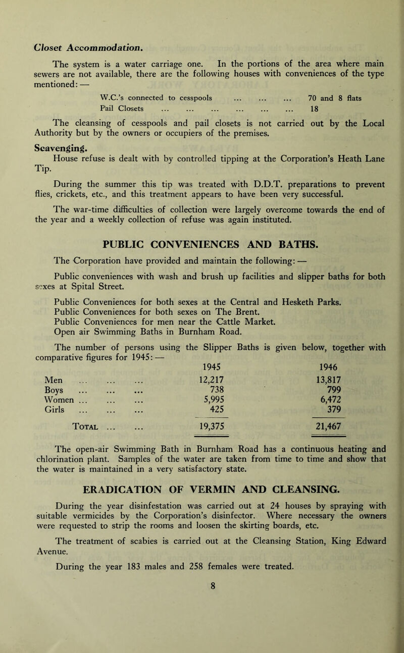 Closet Accommodation. The system is a water carriage one. In the portions of the area where main sewers are not available, there are the following houses with conveniences of the type mentioned: — W.C.’s connected to cesspools ... ... ... 70 and 8 flats P'ail Closets ... ... ... ... ... ... 18 The cleansing of cesspools and pail closets is not carried out by the Local Authority but by the owners or occupiers of the premises. Scavenging. House refuse is dealt with by controlled tipping at the Corporation’s Heath Lane Tip. During the summer this tip was treated with D.D.T. preparations to prevent flies, crickets, etc., and this treatment appears to have been very successful. The war-time difficulties of collection were largely overcome towards the end of the year and a weekly collection of refuse was again instituted. PUBLIC CONVENIENCES AND BATHS. The Corporation have provided and maintain the following: — Public conveniences with wash and brush up facilities and slipper baths for both sexes at Spital Street. Public Conveniences for both sexes at the Central and Hesketh Parks. Public Conveniences for both sexes on The Brent. Public Conveniences for men near the 'Cattle Market. Open air Swimming Baths in Burnham Road. The number of persons using the Slipper comparative figures for 1945: — 1945 Baths is given below, together with 1946 Men 12,217 13,817 Boys 738 799 Women ... 5,995 6,472 Girls 425 379 Total . 19,375 21,467 The open-air Swimming Bath in Burnham Road has a continuous heating and chlorination plant. Samples of the water are taken from time to time and show that the water is maintained in a very satisfactory state. ERADICATION OF VERMIN AND CLEANSING. During the year disinfestation was carried out at 24 houses by spraying with suitable vermicides by the Corporation’s disinfector. Where necessary the owners were requested to strip the rooms and loosen the skirting boards, etc. The treatment of scabies is carried out at the Cleansing Station, King Edward Avenue. During the year 183 males and 258 females were treated.