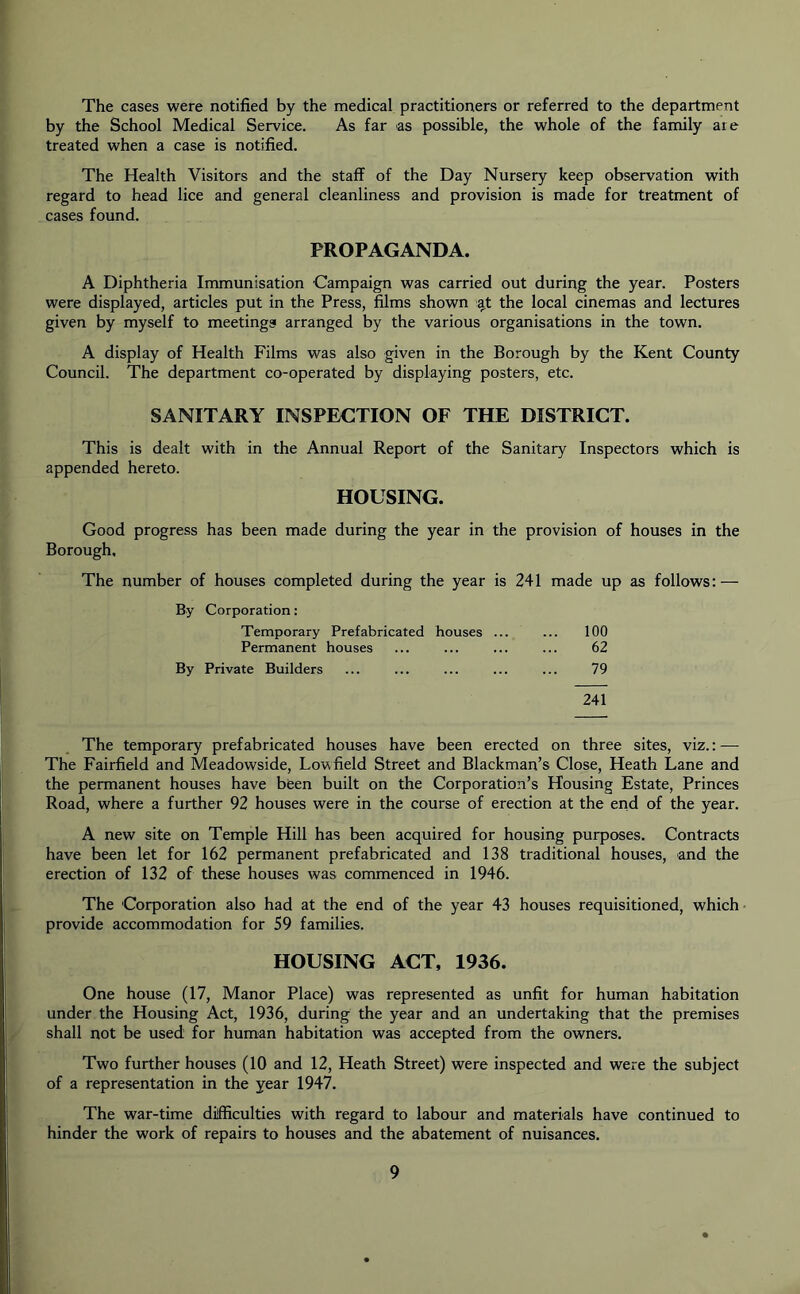 The cases were notified by the medical practitioners or referred to the department by the School Medical Service. As far as possible, the whole of the family are treated when a case is notified. The Health Visitors and the staff of the Day Nursery keep observation with regard to head lice and general cleanliness and provision is made for treatment of cases found. PROPAGANDA. A Diphtheria Immunisation Campaign was carried out during the year. Posters were displayed, articles put in the Press, films shown at: the local cinemas and lectures given by myself to meetings arranged by the various organisations in the town. A display of Health Films was also given in the Borough by the Kent County Council. The department co-operated by displaying posters, etc. SANITARY INSPECTION OF THE DISTRICT. This is dealt with in the Annual Report of the Sanitary Inspectors which is appended hereto. HOUSING. Good progress has been made during the year in the provision of houses in the Borough. The number of houses completed during the year is 241 made up as follows: — By Corporation: Temporary Prefabricated houses ... ... 100 Permanent houses ... ... ... ... 62 By Private Builders ... ... ... ... ... 79 241 The temporary prefabricated houses have been erected on three sites, viz.: — The Fairfield and Meadowside, Low field Street and Blackman’s Close, Heath Lane and the permanent houses have been built on the Corporation’s Housing Estate, Princes Road, where a further 92 houses were in the course of erection at the end of the year. A new site on Temple Hill has been acquired for housing purposes. Contracts have been let for 162 permanent prefabricated and 138 traditional houses, and the erection of 132 of these houses was commenced in 1946. The Corporation also had at the end of the year 43 houses requisitioned, which provide accommodation for 59 families. HOUSING ACT, 1936. One house (17, Manor Place) was represented as unfit for human habitation under the Housing Act, 1936, during the year and an undertaking that the premises shall not be used for human habitation was accepted from the owners. Two further houses (10 and 12, Heath Street) were inspected and were the subject of a representation in the year 1947. The war-time difficulties with regard to labour and materials have continued to hinder the work of repairs to houses and the abatement of nuisances.