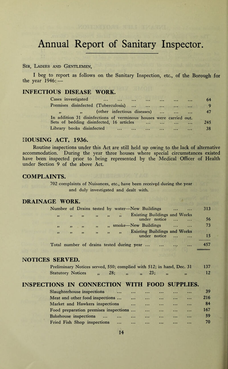 Annual Report of Sanitary Inspector Sir, Ladies and Gentlemen, I beg to report as follows on the Sanitary Inspection, etc., of the Borough for the year 1946:— INFECTIOUS DISEASE WORK. Cases investigated ... ... ... ... ... ... ... 64 Premises disinfected (Tuberculosis) ... ... ... ... ... 9 „ „ (other infectious diseases) ... ... ... 47 In addition 31 disinfections of verminous houses were carried out. Sets of bedding disinfected, 16 articles ... ... ... ... 245 Library books disinfected ... ... ... ... ... ... 38 HOUSING ACT, 1936. Routine inspections under this Act are still held up owing to the lack of alternative accommodation. During the year three houses where special circumstances existed have been inspected prior to being represented by the Medical Officer of Health under Section 9 of the above Act. COMPLAINTS. 702 complaints of Nuisances, etc., have been received during the year and duly investigated and dealt with. DRAINAGE WORK. Number of Drains tested by water—New Buildings ... ... 313 „ „ „ „ „ „ Existing Buildings and Works under notice ... ... 56 „ „ „ „ „ smoke—New Buildings ... ... 73 „ „ „ „ „ „ Existing Buildings and Works under notice ... ... 15 Total number of drains tested during year ... ... .... ... 457 NOTICES SERVED. Preliminary Notices served, 550; complied with 512; in hand, Dec. 31 137 Statutory Notices „ 28; „ „ 23; „ „ 12 INSPECTIONS IN CONNECTION WITH FOOD SUPPLIES. Slaughterhouse inspections ... ... ... ... ... ... 39 Meat and other food inspections ... ... ... ... ... ... 216 Market and Hawkers inspections ... ... ... ... ... 84 Food preparation premises inspections ... ... ... ... ... 167 Bakehouse inspections ... ... ... ... ... ... ... 59 Fried Fish Shop inspections ... ... ... ... ... ... 70