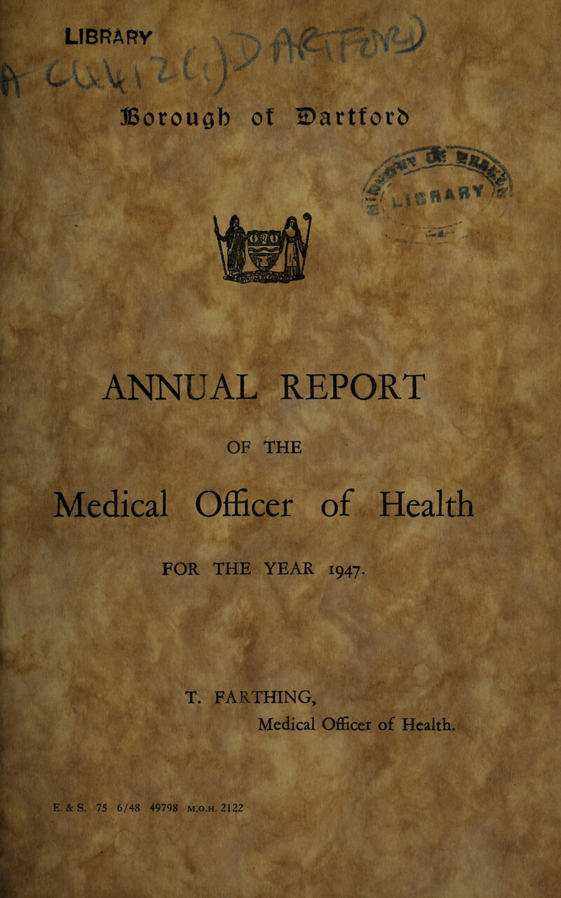 library Borough of Bartforb ANNUAL REPORT OF THE Medical Officer of Health FOR THE YEAR 1947. T. FARTHING, Medical Officer of Health. E. &S. 75 6/48 49798 m.o.h.2122