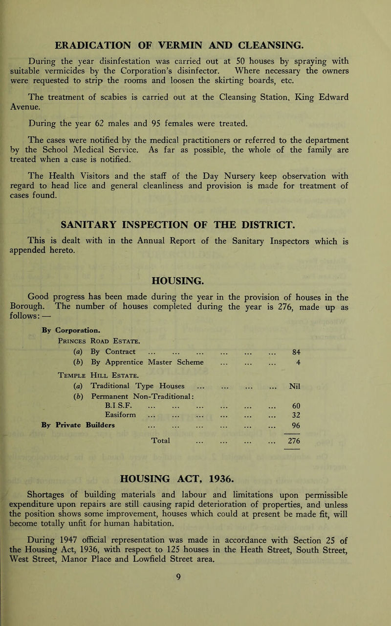 ERADICATION OF VERMIN AND CLEANSING. During the year disinfestation was carried out at 50 houses by spraying with suitable vermicides by the Corporation’s disinfector. Where necessary the owners were requested to strip the rooms and loosen the skirting boards, etc. The treatment of scabies is carried out at the Cleansing Station. King Edward Avenue. During the year 62 males and 95 females were treated. The cases were notified by the medical practitioners or referred to the department by the School Medical Service. As far as possible, the whole of the family are treated when a case is notified. The Health Visitors and the staff of the Day Nursery keep observation with regard to head lice and general cleanliness and provision is made for treatment of cases found. SANITARY INSPECTION OF THE DISTRICT. This is dealt with in the Annual Report of the Sanitary Inspectors which is appended hereto. HOUSING. Good progress has been made during the year in the provision of houses in the Borough. The number of houses completed during the year is 276, made up as follows: — By Corporation. Princes Road Estate. (a) By Contract (b) By Apprentice Master Scheme Temple Hill Estate. (a) Traditional Type Houses (b) Permanent Non-Traditional; B.I S.F Easiform By Private Builders Total 84 4 Nil 60 32 96 276 HOUSING ACT, 1936. Shortages of building materials and labour and limitations upon permissible expenditure upon repairs are still causing rapid deterioration of properties, and unless the position shows some improvement, houses which could at present be made fit, will become totally unfit for human habitation. During 1947 official representation was made in accordance with Section 25 of the Housing Act, 1936, with respect to 125 houses in the Heath Street, South Street, West Street, Manor Place and Lowfield Street area.