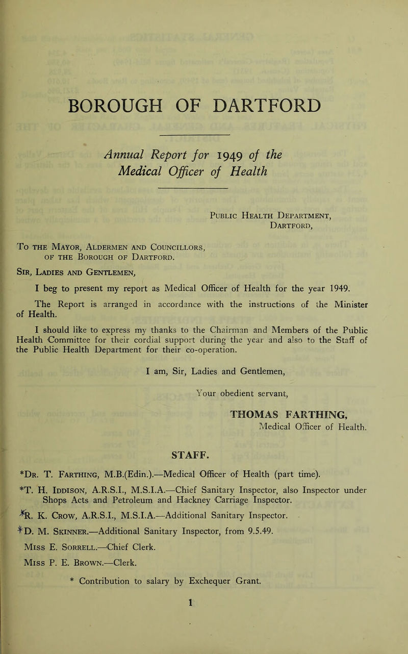 Annual Report for 1949 of the Medical Officer of Health Public Health Department, Dartford, To THE Mayor, Aldermen and Councillors, OF the Borough of Dartford. Sir, Ladies and Gentlemen, I beg to present my report as Medical Officer of Health for the year 1949. The Report is arranged in accordance with the instructions of the Minister of Health. I should like to express my thanks to the Chairman and Members of the Public Health Committee for their cordial support during the year and also to the Staff of the Public Health Department for their co-operation. I am, Sir, Ladies and Gentlemen, Your obedient servant, THOMAS FARTHING, Medical Officer of Health. STAFF. *Dr. T. Farthing, M.B.(Edin.).—Medical Officer of Health (part time). *T. H. Iddison, A.R.S.I., M.S.I.A.—Chief Sanitary Inspector, also Inspector under Shops Acts and Petroleum and Hackney Carriage Inspector. K. Crow, A.R.S.I., M.S.I.A.—Additional Sanitary Inspector. ^D. M. Skinner.—Additional Sanitary Inspector, from 9.5.49. Miss E. Sorrell.—'Chief Clerk. Miss P. E. Brown.—Clerk. * Contribution to salary by Exchequer Grant.