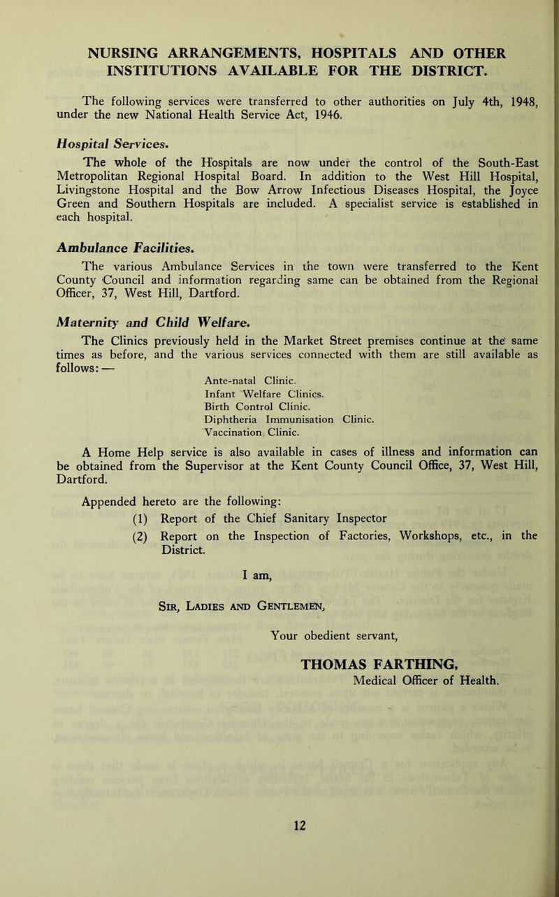 NURSING ARRANGEMENTS, HOSPITALS AND OTHER INSTITUTIONS AVAILABLE FOR THE DISTRICT. The following services were transferred to other authorities on July 4th, 1948, under the new National Health Service Act, 1946. Hospital Services. The whole of the Hospitals are now under the control of the South-East Metropolitan Regional Hospital Board. In addition to the West Hill Hospital, Livingstone Hospital and the Bow Arrow Infectious Diseases Hospital, the Joyce Green and Southern Hospitals are included. A specialist service is established in each hospital. Ambulance Facilities. The various Ambulance Services in the town were transferred to the Kent County Council and information regarding same can be obtained from the Regional Officer, 37, West Hill, Dartford. Maternity and Child Welfare. The Clinics previously held in the Market Street premises continue at the' same times as before, and the various services connected with them are still available as follows: — Ante-natal Clinic. Infant Welfare Clinics. Birth Control Clinic. Diphtheria Immunisation Clinic. Vaccination Clinic. A Home Help service is also available in cases of illness and information can be obtained from the Supervisor at the Kent County Council Office, 37, West Hill, Dartford. Appended hereto are the following: (1) Report of the Chief Sanitary Inspector (2) Report on the Inspection of Factories, Workshops, etc., in the District. I am, Sir, Ladies and Gentlemen, Your obedient servant, THOMAS FARTHING, Medical Officer of Health.