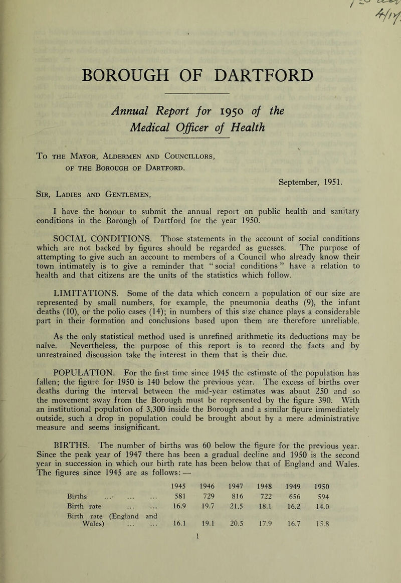 BOROUGH OF DARTFORD Annual Report for 1950 of the Medical Officer of Health To THE Mayor, Aldermen and Councillors, OF THE Borough of Dartford. September, 1951. Sir, Ladies and Gentlemen, I have the honour to submit the annual report on public health and sanitary conditions in the Borough of Dartford for the year 1950. SOCIAL CONDITIONS. Those statements in the account of social conditions which are not backed by figures should be regarded as guesses. The purpose of attempting to give such an account to members of a 'Council who already know their town intimately is to give a reminder that “ social conditions ” have a relation to health and that citizens are the units of the statistics which follow. LIMITATIONS. Some of the data which concern a population of our size are represented by small numbers, for example, the pneumonia deaths (9), the infant deaths (10), or the polio cases (14); in numbers of this size chance plays a considerable part in their formation and conclusions based upon them are therefore unreliable. As the only statistical method used is unrefined arithmetic its deductions may be naive. Nevertheless, the purpose of this report is to record the facts and by unrestrained discussion take the interest in them that is their due. POPULATION. For the first time since 1945 the estimate of the population has fallen; the figure for 1950 is 140 below the previous year. The excess of births over deaths during the interval between the mid-year estimates was about 250 and so the movement away from the Borough must be represented by the figure 390. With an institutional population of 3,300 inside the Borough and a similar figure immediately outside, such a drop in population could be brought about by a mere administrative measure and seems insignificant. BIRTHS. The number of births was 60 below the figure for the previous year. Since the peak year of 1947 there has been a gradual decline and 1950 is the second year in succession in which our birth rate has been below that of England and Wales. The figures since 1945 are as follows: — 1945 1946 1947 1948 1949 1950 Births 581 729 816 722 656 594 Birth rate 16.9 19.7 21.5 18.1 16.2 14.0 Birth rate (England and Wales) 16.1 19.1 20.5 17.9 16.7 15.8