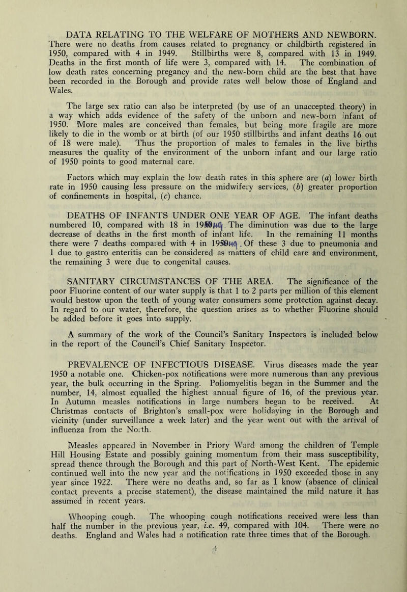 DATA RELATING TO THE WELFARE OF MOTHERS AND NEWBORN. There were no deaths from causes related to pregnancy or childbirth registered in 1950, compared with 4 in 1949. Stillbirths were 8, compared with 13 in 1949. Deaths in the first month of life were 3, compared with 14. The combination of low death rates concerning pregancy and the new-born child are the best that have been recorded in the Borough and provide rates well below those of England and Wales. The large sex ratio can also be interpreted (by use of an unaccepted theory) in a way which adds evidence of the safety of the unborn and new-born infant of 1950. More males are conceived than females, but being more fragile are more likely to die in the womb or at birth (of our 1950 stillbirths and infant deaths 16 out of 18 were male). Thus the proportion of males to females in the live births measures the quality of the environment of the unborn infant and our large ratio of 1950 points to good maternal care. Factors which may explain the low death rates in this sphere are (a) lower birth rate in 1950 causing less pressure on the midwifeiy services, (b) greater proportion of confinements in hospital, (c) chance. DEATHS OF INFANTS UNDER ONE YEAR OF AGE. The infant deaths numbered 10, compared with 18 in 1948MCj[ The diminution was due to the large decrease of deaths in the first month of infant life. In the remaining 11 months there were 7 deaths compared with 4 in 19S8M<^.Of these 3 due to pneumonia and 1 due to gastro enteritis can be considered as matters of child care and environment, the remaining 3 were due to congenital causes. SANITARY CIRCUMSTANCES OF THE AREA. The significance of the poor Fluorine content of our water supply is that 1 to 2 parts per million of this element would bestow upon the teeth of young water consumers some protection against decay. In regard to our water, therefore, the question arises as to whether Fluorine should be added before it goes into supply. A summary of the work of the Council’s Sanitary Inspectors is included below in the report of the Council’s Chief Sanitary Inspector. PREVALENCE OF INFECTIOUS DISEASE. Virus diseases made the year 1950 a notable one. 'Chicken-pox notifications were more numerous than any previous year, the bulk occurring in the Spring. Poliomyelitis began in the Summer and the number, 14, almost equalled the highest annua! figure of 16, of the previous year. In Autumn measles notifications in large numbers began to be received. At Christmas contacts of Brighton’s small-pox were holidaying in the Borough and vicinity (under surveillance a week later) and the year went out with the arrival of influenza from the Noith. Measles appeared in November in Priory Ward among the children of Temple Hill Housing Estate and possibly gaining momentum from their mass susceptibility, spread thence through the Borough and this part of North-West Kent. The epidemic continued well into the new year and the notifications in 1950 exceeded those in any year since 1922. There were no deaths and, so far as I know (absence of clinical contact prevents a precise statement), the disease maintained the mild nature it has assumed in recent years. Whooping cough. The whooping cough notifications received were less than half the number in the previous year, i.e. 49, compared with 104. There were no deaths. England and Wales had a notification rate three times that of the Borough.