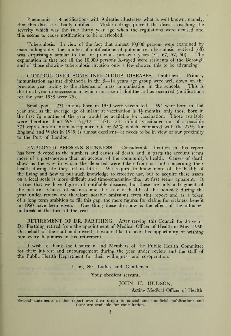 Pneumonia. 14 notifications with 9 deaths illustrates what is well known, namely, that this disease is badly notified. Modern drugs prevent the disease reaching the severity which was the rule thirty year ago when the regulations were devised and this seems to cause notification to be overlooked. Tuberculosis. In view of the fact that almost 10,000 persons were examined by mass radiography, the number of notifications of pulmonary tuberculosis received (68) was surprisingly similar to that of previous post-war years (54, 67, 57, 50). The explanation is that not all the 10,000 persons X-rayed were residents of the Borough and of those showing tuberculosis invasion only a few showed this to be advancing. CONTROL OVER SOME INFECTIOUS DISEASES. Diphtheria. Primary immunisation against diphtheria in the 5—14 years age group were well down on the previous year owing to the absence of mass immunisation in the schools. This is the third year in succession in which no case of diphtheria has occurred (notifications for the year 1938 were 75). Small-pox. 231 infants born in 1950 were vaccinated. 594 were born in that year and, as the average age of infant at vaccination is 4| months, only those born in the first months of the year would be available for vaccination. Those available were therefore about 594 x 7^/12 = 371. 231 infants vaccinated out of a possible 371 represents an infant acceptance rate of 62% which, compared with the 27% for England and Wales in 1949, is almost excellent—it needs to be in view of our proximity to the Port of London. EMPLOYED PERSONS SICKNESS. Considerable attention in this report has been devoted to the numbers and causes of death, and in parts the account seems more of a post-mortem than an account of the community’s health. Causes of death show us the way in which the departed were taken from us, but concerning their health during life they tell us little. We require to know more of the health of the living and how to put such knowledge to effective use, but to acquire these assets on a local scale is more difficult and time-consuming than at first seems apparent. It is true that we have figures of notifiable diseases, but these are only a fragment of the picture. Causes of sickness and the state of health of the non-sick during the year under review are therefore notable omissions from this report aird as a token of a long term ambition to fill this gap, the mere figures for claims for sickness benefit in 1950 have been given. One thing these do show is the effect of the influenza outbreak at the turn of the year. RETIREMENT OF DR. FARTHING. After serving this Council for 36 years. Dr. Farthing retired from the appointment of Medical Officer of Health in May, 1950. On behalf of the staff and myself, I would like to take this opportunity of wishing him every happiness in his retirement. I wish to thank the Chairman and Members of the Public Health Committee for their interest and encouragement during the year under review and the staff of the Public Health Department for their willingness and co-operation. I am. Sir, Ladies and Gentlemen, Your obedient servant, JOHN H. HUDSON, Acting Medical Officer of Health. Several statements in this report owe their origin to official and unofficial publications and these are available for ccwisultation.