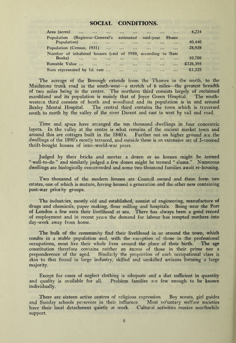 SOCIAL CONDITIONS Area (acres) ... ... ... ... ... ... ... ... 4,234 Population (Registrar-General’s estimated mid-year Home Population) ... ... ... ... ... ... ... 40,440 Population (Census, 1931) ... ... ... ... ... ... 28,928 Number of inhabited houses (end of 1950, according to Rate Books) ... ... ... ... ... ... ... ... 10,700 Rateable Value £326,395 Sum represented by Id. rate ... ... ... ... ... ... £1,323 The acreage of the Borough extends from the Thames in the north, to the Maidstone trunk road in theJ south-west—a stretch of 6 miles—the greatest breadth of two miles being in the centre. The northern third consists largely of reclaimed marshland and its population is mainly that of Joyce Green Hospital. The south- western third consists of heath and woodland and its population is in and around Bexley Mental Hospital. The central third contains the town which is traversed south to north by the valley of the river Darent and east to west by rail and road. Time and space have arranged the ten thousand dwellings in four concentric layers. In the valley at the centre is what remains of the ancient market town and around this are cottages built in the 1840’s. Further out on higher ground are the dwellings of the 1890’s mostly terraced, and outside these is an extensive arc of 5-roomed thrift-bought houses of inter-world-war years. Judged by their bricks and mortar a dozen or so houses might be termed “well-to-do” and similarly judged a few dozen might be termed “slums.” Numerous dwellings are biologically overcrowded and some two thousand families await re-housing. Two thousand of the modern houses are Council owned and these form two estates, one of which is mature, having housed a generation and the other new containing post-war priority groups. The industries, mostly old and established, consist of engineering, manufacture of drugs and chemicals, paper making, flour milling and hospitals. Being near the Port of London a few earn their livelihood at sea. There has always been a good record of employment and in recent years the demand for labour has tempted mothers into day-work away from home. The bulk of the community find their livelihood in or around the town, which results in a stable population and, with the exception of those in the professional occupations, most live their whole lives around the place of their birth. The age constitution therefore contains neither an excess of those in their prime nor a preponderence of the aged. Similarly the proportion of each occupational class is akin to that found in large industry, skilled and unskilled artisans forming a large majority. Except for cases of neglect clothing is adequate and a diet sufficient in quantity and quality is available for all. Problem families ate few enough to be known individually. There are sixteen active centres of religious expression. Boy scouts, girl guides and Sunday schools persevere in their influence. Most vo'untary welfare societies have their local detachment quietly at work. Cultural activities receive worthwhile support.