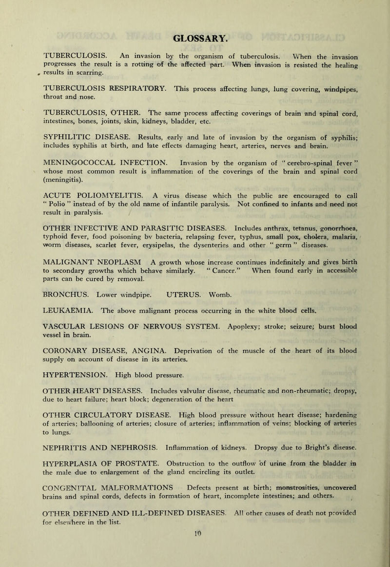GLOSSARY. TUBERCULOSIS. An invasion by the organism of tuberculosis. When the invasion progresses the result is a rotting of the affected part. When invasion is resisted the healing , results in scarring. TUBERCULOSIS RESPIRATORY. This process affecting lungs, lung covering, windpipes, throat and nose. TUBERCULOSIS, OTHER. The same process affecting coverings of brain and spinal cord, intestines, bones, joints, skin, kidneys, bladder, etc. SYPHILITIC DISEASE. Results, early and late of invasion by the organism of syphilis; includes syphilis at birth, and late effects damaging heart, arteries, nerves and brain. MENINGOCOCCAL INFECTION. Invasion by the organism of “ cerebro-spinal fever ” whose most common result is inflammation of the coverings of the brain and spinal cord (meningitis). ACUTE POLIOMYELITIS. A virus disease which the public are encouraged to call “ Polio ” instead of by the old name of infantile paralysis. Not confined to infants and need not result in paralysis. OTHER INFECTIVE AND PARASITIC DISEASES. Includes anthrax, tetanus, gonorrhoea, typhoid fever, food poisoning bv bacteria, relapsing fever, typhus, small pox, cholera, malaria, worm diseases, scarlet fever, erysipelas, the dysenteries and other “ germ ” diseases. MALIGNANT NEOPLASM A growth whose increase continues indefinitely and gives birth to secondary growths which behave similarly. “ Cancer.” When found early in accessible parts can be cured by removal. BRONCHUS. Lower windpipe. UTERUS. Womb. LEUKAEMIA. The above malignant process occurring in the white blood cells. VASCULAR LESIONS OF NERVOUS SYSTEM. Apoplexy; stroke; seizure; burst blood vessel in brain. CORONARY DISEASE, ANGINA. Deprivation of the muscle of the heart of its blood supply on account of disease in its arteries. HYPERTENSION. High blood pressure. OTHER HEART DISEASES. Includes valvular disease, rheumatic and non-rheumatic; dropsy, due to heart failure; heart block; degeneration of the heart OTHER CIRCULATORY DISEASE. High blood pressure without heart disease; hardening of arteries; ballooning of arteries; closure of arteries; inflammation of veins; blocking of arteries to lungs. NEPHRITIS AND NEPHROSIS. Inflammation of kidneys. Dropsy due to Bright’s disease. HYPERPLASIA OF PROSTATE. Obstruction to the outflow of urine from the bladder in the male due to enlargement of the gland encircling its outlet. CONGENITAL MALFORMATIONS Defects present at birth; monstrosities, uncovered brains and spinal cords, defects in formation of heart, incomplete intestines; and others. OTHER DEFINED AND ILL-DEFINED DISEASES. AH other causes of death not provided for elsewhere in the list.