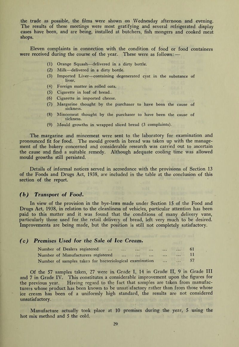 the trade as possible, the films were shown on Wednesday afternoon and evening. The results of these meetings were most gratifying and several refrigerated display cases have been, and are being, installed at butchers, fish mongers and cooked meat shops. Eleven complaints in connection with the condition of food or food containers were received during the course of the year. These were as follows: — (1) Orange Squash—delivered in a dirty bottle. (2) Milk—delivered in a dirty bottle. (3) Imported Liver—containing degenerated cyst in the substance of liver. (4) Foreign matter in rolled oats. (5) Cigarette in loaf of bread.. (6) Cigarette in imported cheese. (7) Margarine thought by the purchaser to have been the cause of sickness. (8) Mincemeat thought by the purchaser to have been the cause of sickness. (9) Mould growths in wrapped sliced bread (3 complaints). The margarine and mincemeat were sent to the laboratory for examination and pronounced fit for food. The mould growth in bread was taken up with the manage- ment of the bakery concerned and considerable research was carried out to ascertain the cause and find a suitable remedy. Although adequate cooling time was allowed mould growths still persisted. Details of informal notices served in accordance with the provisions of Section 13 of the Foods and Drugs Act, 1938, are included in the table at the conclusion of this section of the report. (b) Transport of Food. In view of the provision in the bye-laws made under Section IS of the Food and Drugs Act, 1938, in relation to the cleanliness of vehicles, particular attention has been paid to this matter and it was found that the conditions of many delivery vans, particularly those used for the retail delivery of bread, left very much to be desired. Improvements are being made, but the position is still not completely satisfactory. (c) Premises Used for the Sale of Ice Cream. Number of Dealers registered ... ... ... ... ... ... 61 Number of Manufacturers registered ... ... ... ••• ••• H Number of samples taken for bacteriological examination ... ... 57 Of the 57 samples taken, 27 were in Grade I, 14 in Grade/ II, 9 in Grade III and 7 in Grade IV. This constitutes a considerable improvement upon the figures for the previous year. Having regard to the fact that samples are taken from manufac- turers whose product has been known to be unsatisfactory rather than from those whose ice cream has been of a uniformly high standard, the results are not considered unsatisfactory. Manufacture actually took place at 10 premises during the year, 5 using the hot mix method and 5 the cold.