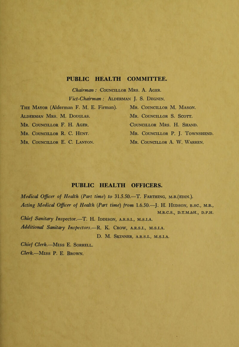 PUBLIC HEALTH COMMITTEE. Chairman: Councillor Mrs. A. Acer. Vict-Chcdrmcm: Alderman J. S. Degnin. The Mayor (Alderman F. M. E. Firman). Alderman Mrs. M. Douglas. Mr. Councillor F. H. Ager. Mr. Councillor R. C. Hunt. Mr. Councillor E. C. Lanyon. Mr. Councillor M. Mason. Mr. Councillor S. Scott. Councillor Mrs. H. Shand. Mr. Counctllor P. J. Townshend. Mr. Councillor A. W. Warren. PUBLIC HEALTH OFFICERS. Medical Officer of Health {Part time) to 31.5.50.—T. Farthing, m.b.(edin.). Acting Medical Officer of Health {Part time) front 1.6.50.—J. H. Hudson, b.sc., m.b., M.R.C.S., D.T.M.&H., D.P.H. Chief Sanitary /n^pector.—T. H. Iddison, a.r.s.i., m.s.i.a. Additional Sanitary Inspectors.—R. K. Crow, a.r.s.i., m.s.i.a. D. M. Skinner, a.r.s.i., m.s.i.a. Chief Clerk.—Miss E. Sorrell. Clerk.—Miss P. E. Brown.