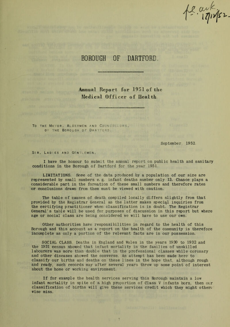 Annual Report for 1951 of the Medical Officer of Health To THE Mayor, Aldermen and Councillors. OF THE Borough of Darifcrd. September, 1952 Sir. Ladses and Gentlemen. I have the honour to submit the annual report on public health and sanitary conditions in the Borough of Dartford for the year 1951. LIMITATIONS. Some of the data produced by a population of our size are represented by small numbers e. g. infant deaths number only 13. Chance plays a considerable part in the formation of these small numbers and therefore rates or conclusions drawn from them must be viewed with caution. The table of causes of death compiled locally differs slightly from that provided by the Registrar General as the latter makes special inquiries from the certifying practitioner when classification is in doubt. The Registrar General’s table will be used for purposes of discussion in this report but where age or social class are being considered we will have to use our own. Other authorities have responsibilities in regard to the health of this Borough and this account as a report on the health of the community is therefore incomplete as only a portion of the relevant facts are in our possession- SOCIAL CLASS Deaths in England and Wales in the years 1930 to 1932 and the 1931 census showed that infant mortality in the families of unskilled labourers was more than double that in the professional classes while coronary and other diseases showed the converse, An attempt has been made here to classify our births and deaths on these lines in the hope that, although rough and ready, such records may after several years throw up some point of interest about the home or working environment. If for example the health services serving this Borough maintain a low infant mortality in spite of a high proportion of Class V infants born, then our classification of births will give these services credit which they might other? wise miss.