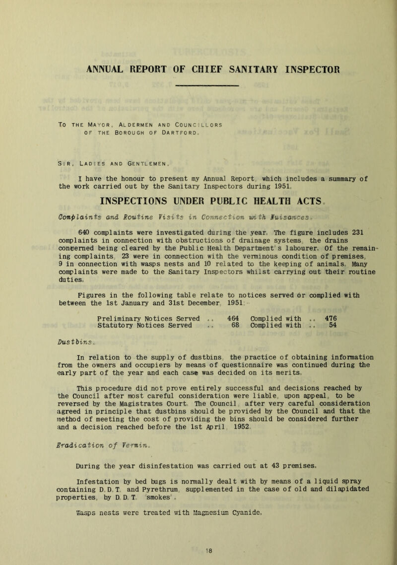 ANNUAL REPORT OF CHIEF SANITARY INSPECTOR To THE Mayor, Aldermen and Councillors OF THE borough OF DARTFORD., Sir, Ladhes and Gentlemen, I have the honour to present my Annual Report which includes a summary of the work carried out by the Sanitary Inspectors during 1951. INSPECTIONS UNDER PUBLIC HEALTH ACTSo Complaints and Routine Visits in Connection with Ruisances^ 640 complaints were investigated during the year. The figure includes 231 complaints in connection with obstructions of drainage systems, the drains concerned being cleared by the Public Health Department's labourer. Of the remain- ing complaints, 23 were in connection with the verminous condition of premises, 9 in connection with wasps nests and 10 related to the keeping of animals. Many complaints were made to the Sanitary Inspectors whilst carrying out their routine duties. Figures in the following table relate to notices served or complied with between the 1st January and 31st December, 1951 Preliminary Notices Served 464 Complied with .. 476 Statutory Notices Served 68 Complied with ,, 54 Dustbins^ In relation to the supply of dustbins, the practice of obtaining information from the owners and occupiers by means of questionnaire was continued during the early part of the year and each cas® was decided on its merits, This procedure did not prove entirely successful and decisions reached by the Council after most careful consideration were liable, upon appeal, to be reversed by the Magistrates Court The Council after very careful consideration agreed in principle that dustbins should be provided by the Council and that the method of meeting the cost of providing the bins should be considered further and a decision reached before the 1st April 1952, Eradication of Vermin^ During the year disinfestation was carried out at 43 premises. Infestation by bed bugs is normally dealt with by means of a liquid spray containing D,DoT, and Pyrethrum, supplemented in the case of old and dilapidated properties, by D D T, smokes'. VTasps nests were treated with Magnesi’om Cyanide,