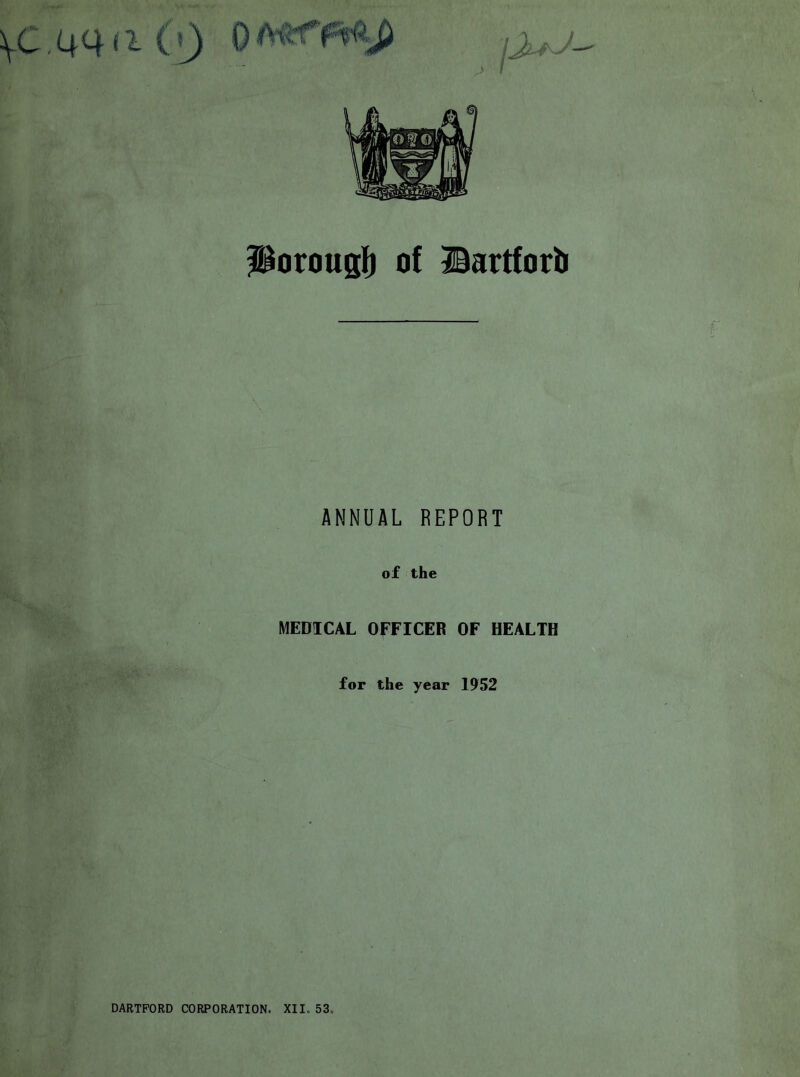 \C,44f^ ( l) ^orousli of Bartfort ANNUAL REPORT of the MEDICAL OFFICER OF HEALTH for the year 1952 DARTFORD CORPORATION. XII. 53.