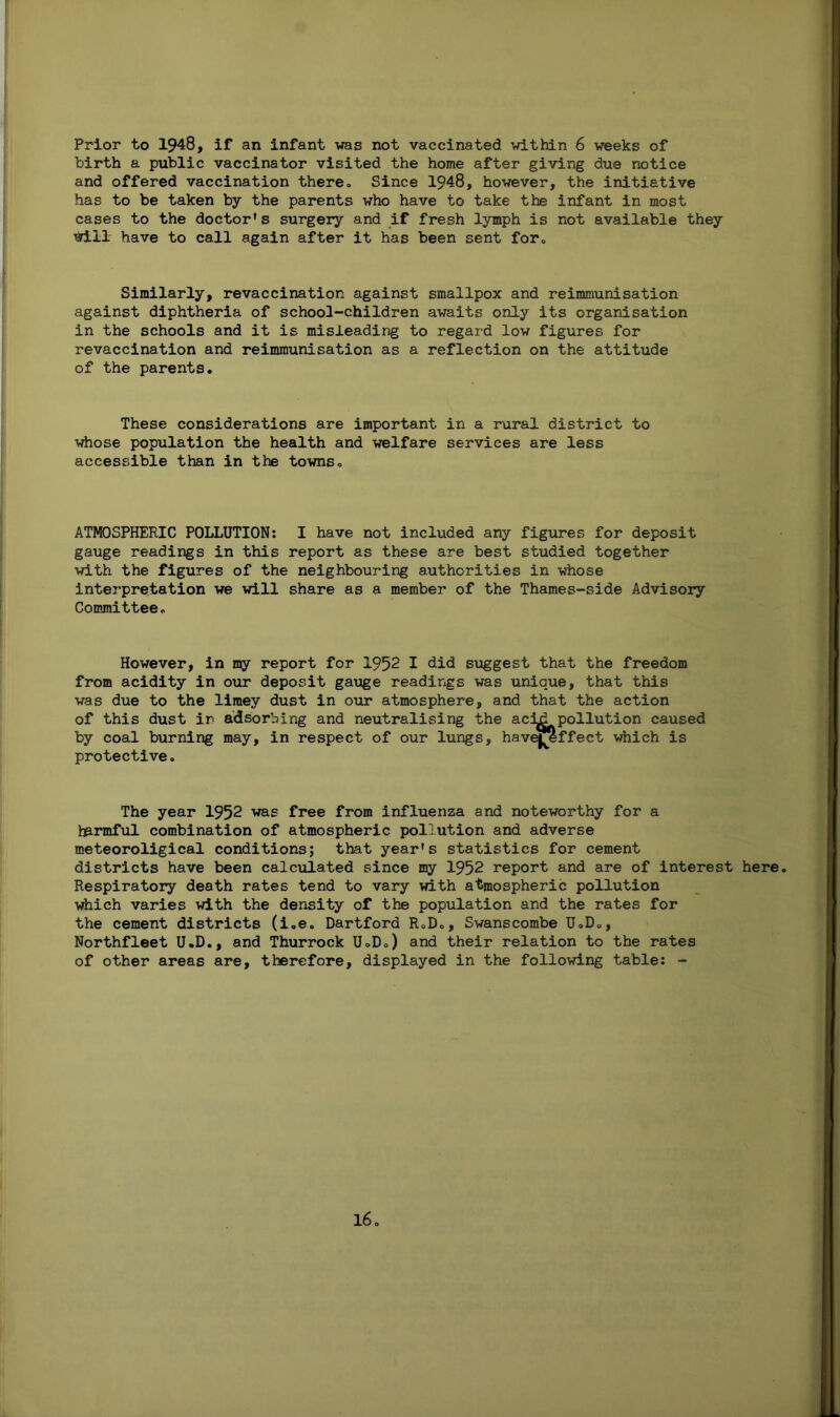 Prior to 1948, if an infant was not vaccinated within 6 weeks of birth a public vaccinator visited the home after giving due notice and offered vaccination there. Since 1948, however, the initiative has to be taken by the parents who have to take the infant in most cases to the doctor’s surgery and if fresh lymph is not available they will have to call again after it has been sent for. Similarly, revaccination against smallpox and reimmunisation against diphtheria of school-children awaits only its organisation in the schools and it is misleading to regard low figures for revaccination and reimmunisation as a reflection on the attitude of the parents. These considerations are important in a rural district to whose population the health and welfare services are less accessible than in the towns. ATMOSPHERIC POLLUTION: I have not included any figures for deposit gauge readings in this report as these are best studied together with the figures of the neighbouring authorities in whose interpretation we will share as a member of the Thames-side Advisory Committee. However, in my report for 1952 I did suggest that the freedom from acidity in our deposit gauge readings was unique, that this was due to the limey dust in our atmosphere, and that the action of this dust in adsorbing and neutralising the aciji pollution caused by coal burning may, in respect of our lungs, have^effect which is protective. The year 1952 was free from influenza and noteworthy for a harmful combination of atmospheric pollution and adverse meteoroligical conditions; that year’s statistics for cement districts have been calculated since my 1952 report and are of interest here. Respiratory death rates tend to vary with atmospheric pollution which varies with the density of the population and the rates for the cement districts (i.e. Dartford R.D., Swanscombe U.D., Northfleet U.D., and Thurrock UoD.) and their relation to the rates of other areas are, therefore, displayed in the following table: -