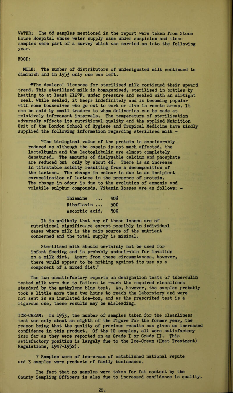 WATERS The 68 samples mentioned in the report were taken from Stone House Hospital whose water supply came under suspicion and these samples were part of a survey which was carried on into the following year, FOOD: MILK: The number of distributors of undesignated milk continued to diminish and in 1953 only one was left,, •The dealers’ licences for sterilised milk continued their upward trend. This sterilised milk is homogenised, sterilised in bottles by heating to at least 212°F. under pressure and sealed with an airtight seal. While sealed, it keeps indefinitely and is becoming popular with some housewives who go out to work or live in remote areas. It can be sold by small traders to whom deliveries can be made at relatively infrequent intervals. The temperature of sterilisation adversely affects its nutritional quality and the applied Nutrition Unit of the London School of Hygiene and Tropical Medicine have kindly supplied the following information regarding sterilised milk - MThe biological value of the protein is considerably reduced as although the casein is-' not much affected, the lactalbumin and the lactoglobulin are almost completely denatured. The amounts of dialysable calcium and phosphate are reduced but only by about 4$. There is an increase in titratable acidity resulting from a decomposition of the lactose. The change in colour is due to an incipient caramelisation of lactose in the presence of protein. The change in odour is due to the evolution of ammonia and volatile sulphur compounds. Vitamin losses are as follows: - Thiamine ... 40$ Riboflavin ... 50$ Ascorbic acid. 50$ It is unlikely that any of these losses are of nutritional significance except possibly in individual cases where milk is the main source of the nutrient concerned and the total supply is minimal. Sterilised milk should certainly not be used for infant feeding and is probably undesirable for invalids on a milk diet. Apart from these circumstances, however, there would appear to be nothing against its use as a component of a mixed diet.” The two unsatisfactory reports on designation tests of tuberculin tested milk were due to failure to reach the required cleanliness standard by the methylene blue test. As, however, the samples probably took a little more than two hours to reach the laboratory and were not sent in an insulated ice-box, and as the prescribed test is a rigorous one, these results may be misleading. ICE-CREAM: In 1953> the number of samples taken for the cleanliness test was only about an eighth of the figure for the former year, the reason being that the quality of previous results has given us increased confidence in this product. Of the 10 samples, all were satisfactory inso far as they were reported on as Grade I or Grade II. Jhis satisfactory position is largely due to the Ice-Cream (Heat Treatment) Regulations, 1947-1952). 7 Samples were of ice-cream of established national repute and 3 samples were products of family businesses. The fact that no samples were taken for fat content by the County Sampling Officers is also due to increased confidence in quality.