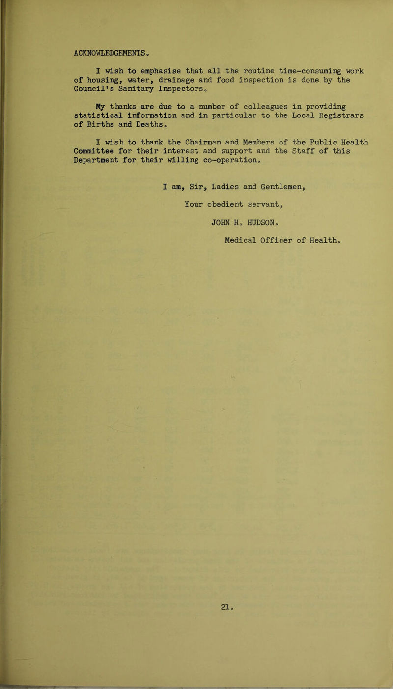 ACKNOWLEDGEMENTS I wish to emphasise that all the routine time-consuming work of housing, water, drainage and food inspection is done by the Council’s Sanitary Inspectors., My thanks are due to a number of colleagues in providing statistical information and in particular to the Local Registrars of Births and Deaths„ I wish to thank the Chairman and Members of the Public Health Committee for their interest and support and the Staff of this Department for their willing co-operation., I am. Sir, Ladies and Gentlemen, Your obedient servant, JOHN Ho HUDSONo Medical Officer of Health
