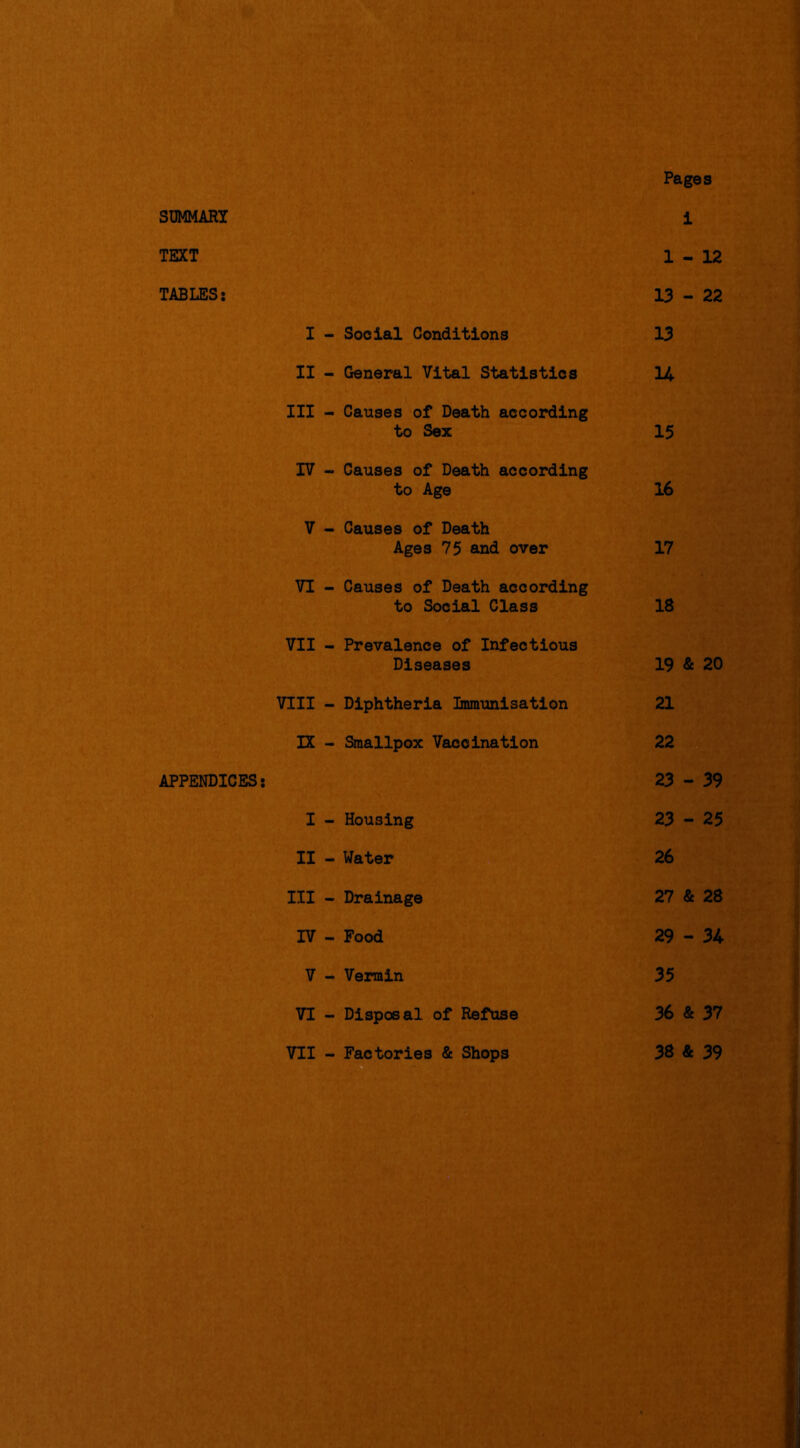 SUMMARY TEXT TABLES: APPENDICES: I - Social Conditions II - General Vital Statistics III - Causes of Death according to Sex IV - Causes of Death according to Age V - Causes of Death Ages 75 and over VI - Causes of Death according to Social Class VII - Prevalence of Infectious Diseases VIII - Diphtheria Immunisation IX - Smallpox Vaccination I - Housing II - Water III - Drainage rv - Food V - Vermin VI - Disposal of Refuse - Factories & Shops Pages i 1-12 13 - 22 13 U 15 16 17 18 19 & 20 21 22 23 - 39 23 - 25 26 27 & 28 29 - 34 35 36 & 37 38 & 39 VII