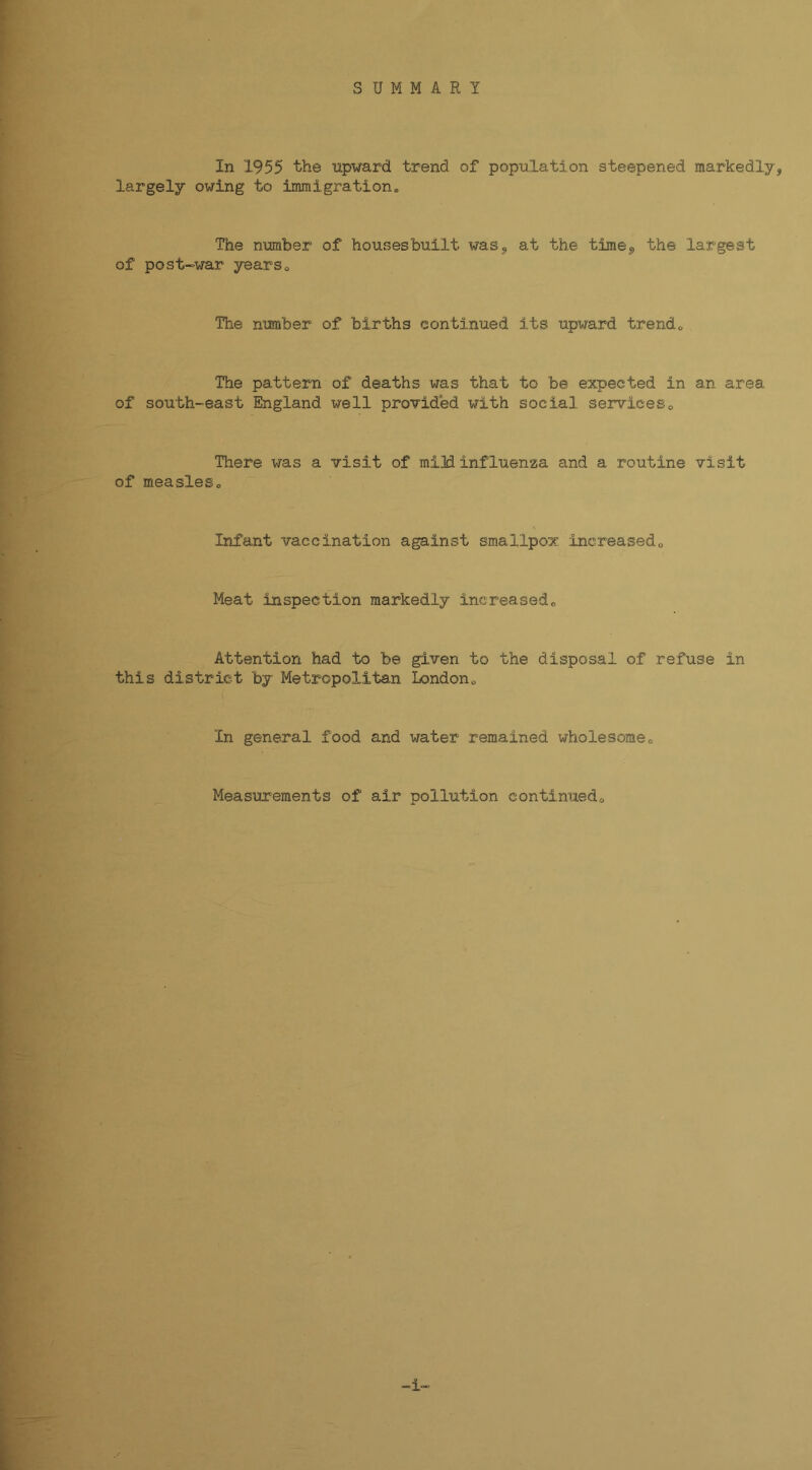 In 1955 the upward trend of population steepened markedly^ largely owing to immigration^ The number of housesbuilt waSj at the time^ the largest of post-war yearso The number of births continued its upward trendo The pattern of deaths was that to be expected in an area of south-east England well provided with social serviceso There was a visit of mi]d influenza and a routine visit of measleso Infant vaccination against smallpox Increasedo Meat inspection markedly increasedo Attention had to be given to the disposal of refuse in this district by Metropolitan Londono In general food and water remained wholesomeo Measurements of air pollution continuedo 1-
