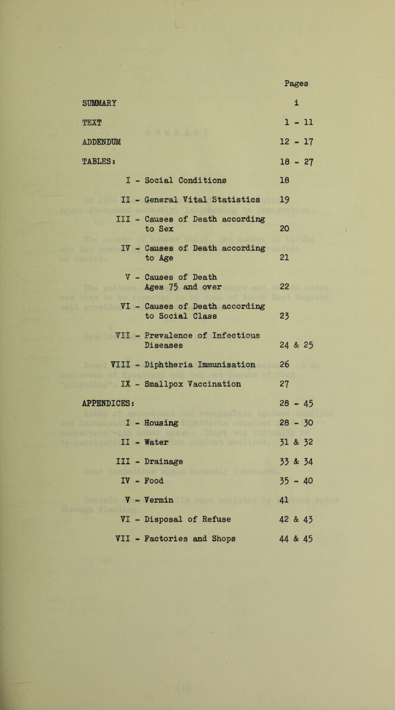 Pages SUMMARY i TEXT 1-11 ADDENDUM 12 - 17 TABLES t 18 - 27 I - Social Conditions 18 II - General Vital Statistics 19 III - Causes of Death according to Sex 20 IV - Causes of Death according to Age 21 Y - Causes of Death Ages 75 and over 22 VI - Causes of Death according to Social Class 23 VII - Prevalence of Infectious Diseases 24 & 25 VIII - Diphtheria Immunisation 26 IX - Smallpox Vaccination 27 APPENDICES! 28 - 45 I - Housing o I CO CM II - Water 31 & 32 III - Drainage 33 & 34 IV - Food 35 - 40 V *» Vermin 41 VI - Disposal of Refuse 42 & 43 VII - Factories and Shops 44 & 45