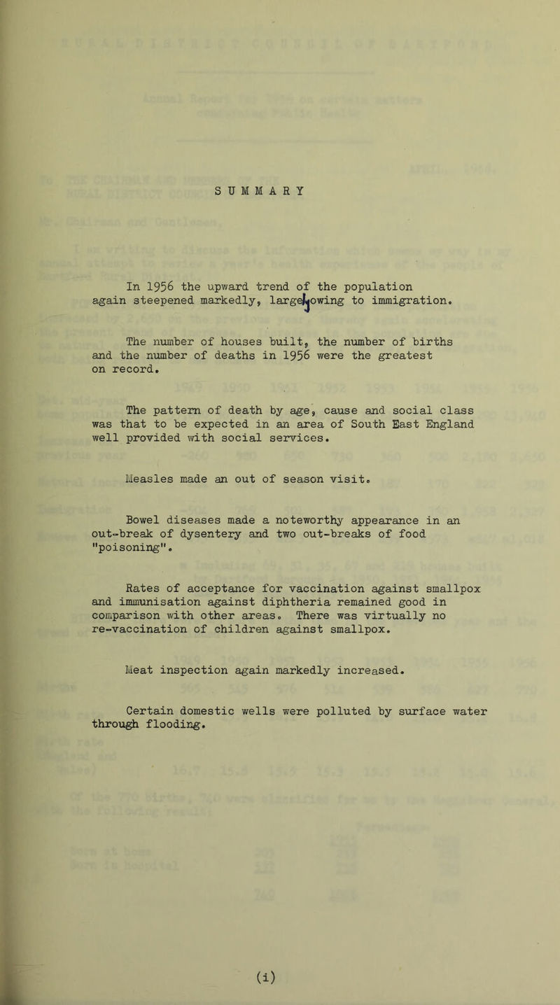 SUMMARY In 1956 the upward trend of the population again steepened markedly, largejjjowing to immigration. The number of houses built, the number of births and the number of deaths in 1956 were the greatest on record. The pattern of death by age, cause and social class was that to be expected in an area of South East England well provided with social services. Measles made an out of season visit. Bowel diseases made a noteworthy appearance in an out-break of dysentery and two out-breaks of food poisoning. Rates of acceptance for vaccination against smallpox and immunisation against diphtheria remained good in comparison with other areas. There was virtually no re-vaccination of children against smallpox. Meat inspection again markedly increased. Certain domestic wells were polluted by surface water through flooding. (i)