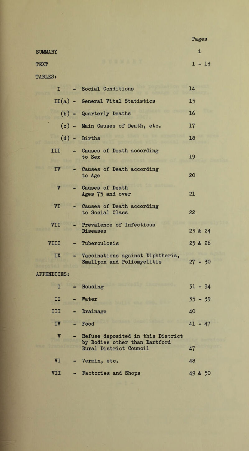 Pages SUMMARY i TEXT 1-15 TABLES! I “ Social Conditions 14 II(a) - General Vital Statistics 15 (■b) - Quarterly Deaths 16 (c) ” Main Causes of Death, etco 17 (d) “ Births 18 III “ Causes of Death according to Sex 19 IV - Causes of Death according to Age 20 V - Causes of Death Ages 75 and over 21 VI - Causes of Death according to Social Class 22 VII - Prevalence of Infectious Diseases 23 & 24 VIII - Tuberculosis 25 & 26 IX - Vaccinations against Diphtheria, Smallpox and Poliomyelitis 27 - 30 APPENDICES: I - Housing 51 - 34 II - Water 35 - 59 III - Drainage 40 IV - Pood 41 “ 47 V - Refuse deposited in this District by Bodies other than Dartford Rural District Council 47 VI - Vermin, etCo 48 VII Factories and Shops 49 & 50