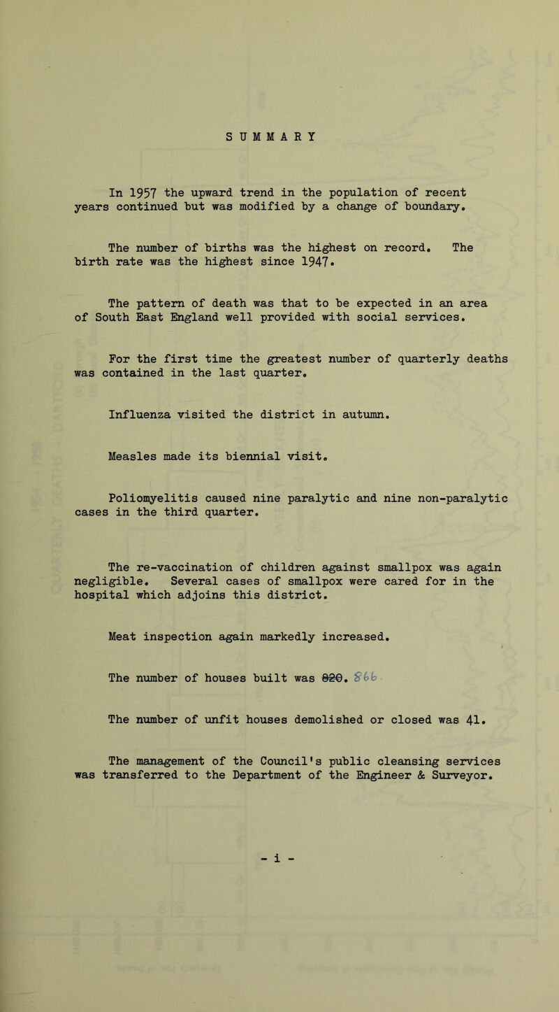 SUMMARY In 1957 the upward trend in the population of recent years continued hut was modified by a change of boundary. The number of births was the highest on record. The birth rate was the highest since 1947• The pattern of death was that to be expected in an area of South East England well provided with social services. For the first time the greatest number of quarterly deaths was contained in the last quarter. Influenza visited the district in autumn. Measles made its biennial visit. Poliomyelitis caused nine paralytic and nine non-paralytic cases in the third quarter. The re-vaccination of children against smallpox was again negligible. Several cases of smallpox were cared for in the hospital which adjoins this district. Meat inspection again markedly increased. The number of houses built was 800, ^(>y The number of unfit houses demolished or closed was 41» The management of the Council's public cleansing services was transferred to the Department of the Ebigineer & Surveyor,
