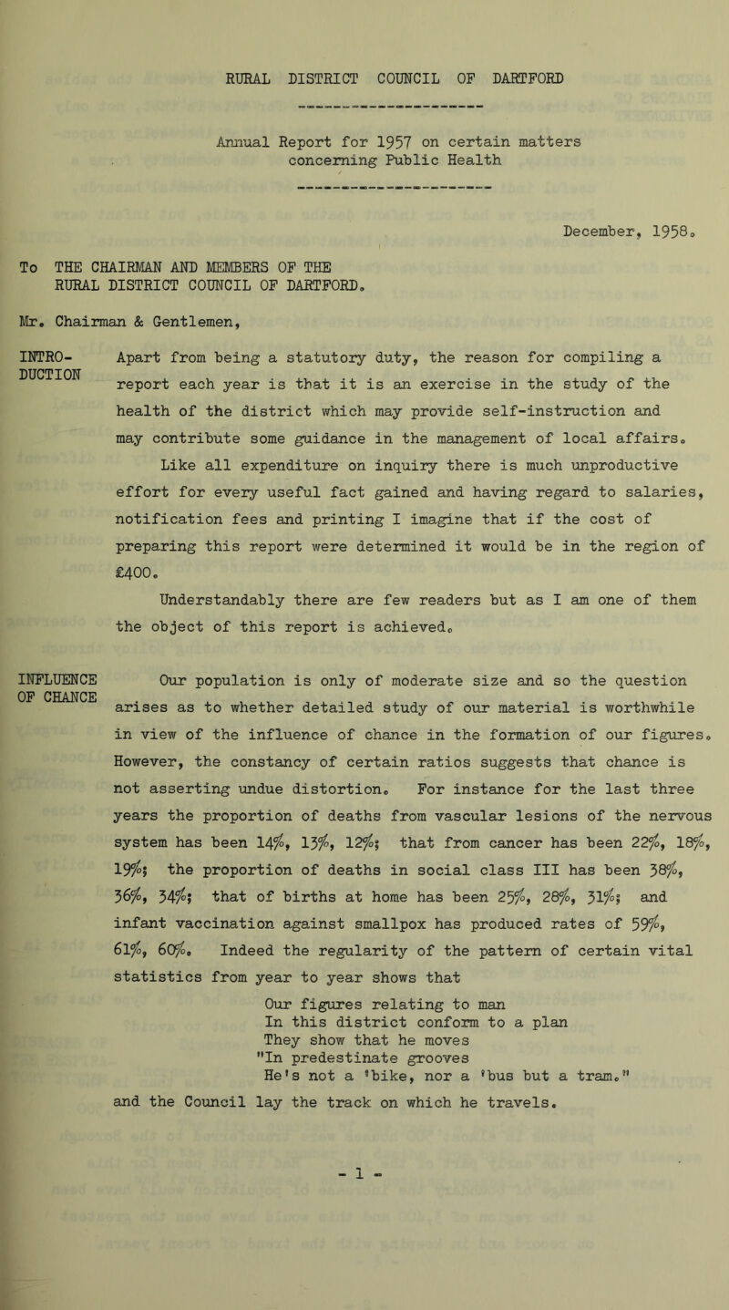 RURAL DISTRICT COUNCIL OF DARTFORD Aramal Report for 1957 on certain matters concerning PuLlic Health December, 1958o To THE CHAIRMAN AND MEMBERS OF THE RURAL DISTRICT COUNCIL OF DARTFORD. Mr» Chairman & Gentlemen, INTRO- DUCTION Apart from being a statutory duty, the reason for compiling a report each year is that it is an exercise in the study of the health of the district which may provide self-instruction and may contribute some guidance in the management of local affairs. Like all expenditure on inquiry there is much unproductive effort for every useful fact gained and having regard to salaries, notification fees and printing I imagine that if the cost of preparing this report were determined it would be in the region of £400. Understandably there are few readers but as I am one of them the object of this report is achieved. INFLUENCE OF CHANCE Our population is only of moderate size and so the question arises as to whether detailed study of our material is worthwhile in view of the influence of chance in the formation of our figures. However, the constancy of certain ratios suggests that chance is not asserting imdue distortion. For instance for the last three years the proportion of deaths from vascular lesions of the nervous system has been 14^, 13^f 12^? that from cancer has been 22^, 18^, 19^5 the proportion of deaths in social class III has been 58?^, 36^, 34/^j that of births at home has been 25^, 28^, and. infant vaccination against smallpox has produced rates of 39^f 6lfof 6(yfo, Indeed the regularity of the pattern of certain vital statistics from year to year shows that Our figures relating to man In this district conform to a plan They show that he moves In predestinate grooves He's not a 'bike, nor a 'bus but a tram. and the Council lay the track on which he travels.