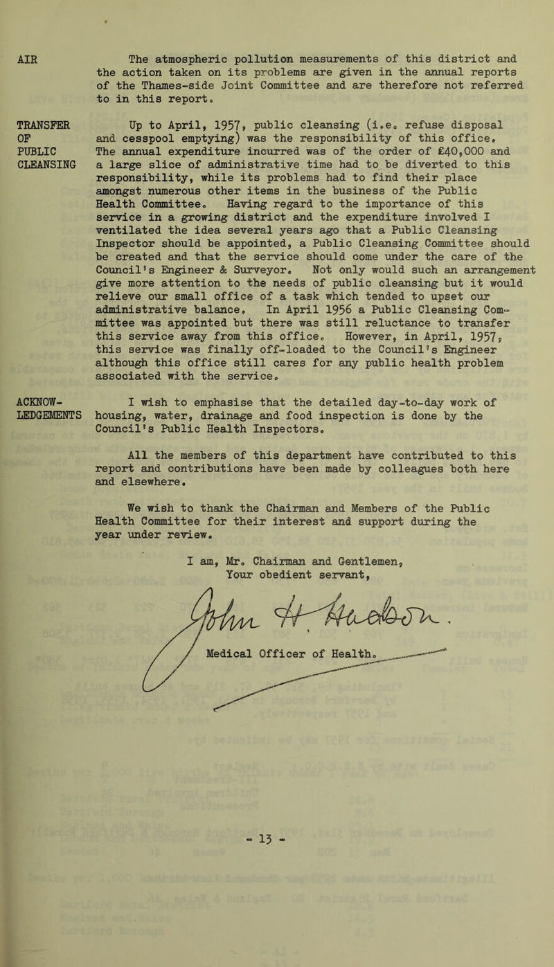 AIR TRANSFER OP PUBLIC CLEANSING ACKNOW- LEDGEMENTS The atmospheric pollution measurements of this district and the action taken on its problems are given in the annual reports of the Thames-side Joint Committee and are therefore not referred to in this reporto Up to April, 1957» public cleansing (i,ecp refuse disposal and cesspool emptying) was the responsibility of this office. The annual expenditure incurred was of the order of £40,000 and a large slice of administrative time had to be diverted to this responsibility, while its problems had to find their place amongst numerous other items in the business of the Public Health Committee, Having regard to the importance of this service in a growing district and the expenditure involved I ventilated the idea several years ago that a Public Cleansing Inspector should be appointed, a Public Cleansing Committee should be created and that the service should come under the care of the Council's Engineer & Sxirveyor, Not only would such an arrangement give more attention to the needs of public cleansing but it would relieve our small office of a task which tended to upset our administrative balance. In April 1956 a Public Cleansing Com- mittee was appointed but there was still reluctance to transfer this service away from this office. However, in April, 1957? this service was finally off-loaded to the Council's Engineer although this office still cares for any public health problem associated with the service, I wish to emphasise that the detailed day-to-day work of housing, water, drainage and food inspection is done by the Council's Public Health Inspectors, All the members of this department have contributed to this report and contributions have been made by colleagues both here and elsewhere. We wish to thank the Chairman and Members of the Public Health Committee for their interest and support during the year under review. I am, Mr, Chairman and Gentlemen, Your obedient servant,
