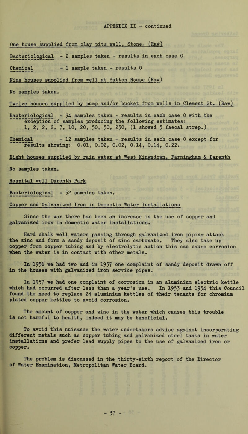 Bacteriological “ 2 samples taken =■ results in each case 0 Chemical = 1 sample taken - results 0 No samples takeno Twelve houses sup Bacteriological ■= 34 samples taken » results in each case 0 with the ”'’”””excipfion'°of samples producing the following estimates § 1, 2, 2, 2, 7» 10, 20, 50, 50, 250, (l showed 5 faecal strep.) Chemical cal ■= 12 samples taken results in each case 0 except for results showings 0.01, 0.02, 0.02, 0ol4, 0.14, 0.22. No samples taken. Hospital well Darenth Park Bacteriological -= 52 samples taken. Copper and Galvanized Iron in Domestic Water Installations Since the war there has been an increase in the use of copper and galvanized iron in domestic water installations. Hard chalk well waters passing through galvanized iron piping attack the zinc and form a sandy deposit of zinc carbonate. They also take up copper from copper tubing and by electrolytic action this can cause corrosion when the water is in contact with other metals. In 1956 we had two and in 1957 one complaint of sandy deposit drawn off in the houses with galvanized iron service pipes. In 1957 we had one complaint of corrosion in an aluminium electric kettle which had occurred after less than a year’s use. In 1955 said 1954 this Council found the need to replace 24 aluminium kettles of their tenants for chromium plated copper kettles to avoid corrosion. The amount of copper and zinc in the water which causes this trouble is not harmful to health, indeed it may be beneficial. To avoid this nuisance the water undertakers advise against incorporating different metals such as copper tubing and galvanized steel tanks in water installations and prefer lead supply pipes to the use of galvanized iron or copper. The problem is discussed in the thirty-sixth report of the Director of Water Examination, Metropolitan Water Board, - 57 “