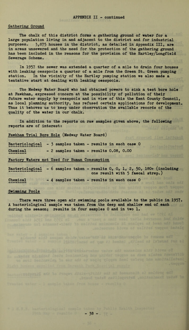 Gathering Ground The chalk of this district forms a gathering ground of water for a large population living in and adjacent to the district and for industrial pxirposeso 3s875 houses in the district, as detailed in Appendix III, are in areas unsewered and the need for the protection of the gathering ground has been included in the reasons for the provision of the Hartley/Longfield Sewerage Schemeo In 1957 the sewer was extended a quarter of a mile to drain four houses with leaking cesspools a quarter of a mile from the Green Sto Green pumping stations In the vicinity of the Hartley pumping station we also made a tentative start at dealing with leedcing cesspoolso The Medway Water Board who had obtained powers to sink a test bore hole at Fawkham, expressed concern at the possibility of pollution of their future water supply by cesspools and in view of this the Kent County Council, as local planning authority, has refused certain applications for developments Thus it behoves us to keep imder observation the available records of the quality of the water in our chalks In addition to the reports on raw samples given above, the following reports are of interests Fawkham Trial Bore Hole (Medway Water Board) Bacteriological - 5 samples taken - results in each case 0 Chemical -> 2 samples taken - results O0O8, OoOO Factory Waters not Used for Human Consumption Bacteriological => 6 saunples taken - results 0, 0, 1, 2, 50, 180+ (including —= result with 5 faecal strepo) Chemical - 4 samples taken - results in each case 0 Swimming Poole There were three open air swimming pools available to the public in 1957<> A bacteriological sample was taken from the deep and shallow end of each during the season^ results in four samples 0 and in two lo