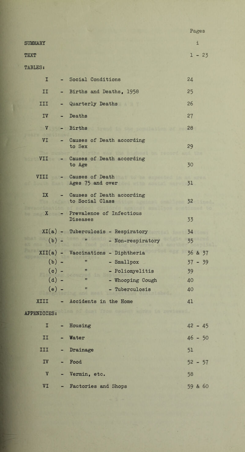 Pages SUMMARY i TEXT 1 - 23 TABLES: I - Social Conditions 24 II - Births and Deaths, 1958 25 III - Quarterly Deaths 26 IV - Deaths 27 V - Births 28 VI - Causes of Death according to Sex 29 VII - Causes of Death according to Age 30 VIII - Causes of Death Ages 75 and over 31 IX - Causes of Death according to Social Class 32 X - Prevalence of Infectious Diseases 33 Xl(a) - Tuberculosis - Respiratory 34 (b) -  - Non-respiratory 35 Xll(a) - Vaccinations - Diphtheria 36 & 37 (b) -  - Smallpox 37 - 39 (c) -  - Poliomyelitis 39 (d) -  - Whooping Cough 40 (e) -  - Tuberculosis 40 XIII - Accidents in the Home 41 APPENDICES: I - Housing 42 - 45 II - Water 46 - 50 III - Drainage 51 IV - Food 52 - 57 V - Vermin, etc. 58 VI - Factories and Shops 59 & 60