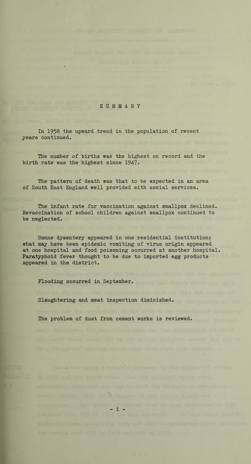 SUMMARY In 1958 the upward trend in the population of recent years continued. The number of births was the highest on record and the birth rate was the highest since 1947* The pattern of death was that to be expected in an area of South East England well provided with social services. The infant rate for vaccination against smallpox declined. Revaccination of school children against smallpox continued to be neglected. Sonne dysentery appeared in one residential institution; what may have been epidemic vomiting of virus origin appeared at one hospital and food poisoning occurred at another hospital. Paratyphoid fever thought to be due to imported egg products appeared in the district. Flooding occurred in September. Slaughtering and meat inspection diminished. The problem of dust from cement works is reviewed. 1
